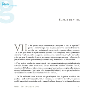 SÉNECA • Sobre la Brevedad de la Vida 21
VII
1. En primer lugar, sin embargo, pongo en la lista a aquellos28
que no tienen tiempo para ninguna cosa que no sea el vino y la
lascivia,puesnohaynadiequeseempleeennadamásvergonzoso.
Los otros, pese a que se dejan dominar por una vana imagen de honra, yerran sin
embargo con lucimiento; aunque me menciones uno a uno los avaros, los iracundos
o los que practican odios injustos y guerras, todos esos pecan muy virilmente: la
podredumbre de los que se entregan al vientre y a la lascivia es deshonrosa.
2. Pasa revista a todos los momentos de esos, mira cuánto tiempo están haciendo
cálculos, cuánto están acechando, cuánto temiendo, cuánto haciendo visitas,
cuánto recibiéndolas, cuánto tiempo les ocupan las citaciones propias y las ajenas,
cuánto los banquetes (que como tales son ya obligaciones): verás que no los dejan
respirar ni sus asuntos malos ni tampoco los buenos.
3. En ﬁn, todos están de acuerdo en que ninguna cosa se puede practicar por
parte de un hombre ocupado, ni la elocuencia, ni los saberes liberales, ya que un
espíritu agobiado no asimila nada con profundidad sino que lo rechaza todo como
El arte de vivir
 