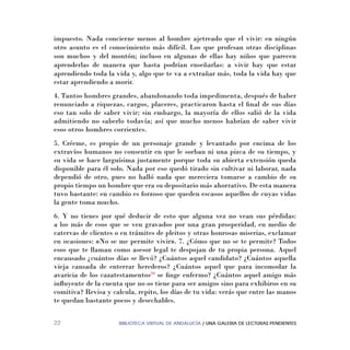BIBLIOTECA VIRTUAL DE ANDALUCÍA / UNA GALERIA DE LECTURAS PENDIENTES22
impuesto. Nada concierne menos al hombre ajetreado que el vivir: en ningún
otro asunto es el conocimiento más difícil. Los que profesan otras disciplinas
son muchos y del montón; incluso en algunas de ellas hay niños que parecen
aprenderlas de manera que hasta podrían enseñarlas: a vivir hay que estar
aprendiendo toda la vida y, algo que te va a extrañar más, toda la vida hay que
estar aprendiendo a morir.
4. Tantos hombres grandes, abandonando toda impedimenta, después de haber
renunciado a riquezas, cargos, placeres, practicaron hasta el ﬁnal de sus días
eso tan solo de saber vivir; sin embargo, la mayoría de ellos salió de la vida
admitiendo no saberlo todavía; así que mucho menos habrían de saber vivir
esos otros hombres corrientes.
5. Créeme, es propio de un personaje grande y levantado por encima de los
extravíos humanos no consentir en que le sorban ni una pizca de su tiempo, y
su vida se hace larguísima justamente porque toda su abierta extensión queda
disponible para él solo. Nada por eso quedó tirado sin cultivar ni laborar, nada
dependió de otro, pues no halló nada que mereciera tomarse a cambio de su
propio tiempo un hombre que era su depositario más ahorrativo. De esta manera
tuvo bastante: en cambio es forzoso que queden escasos aquellos de cuyas vidas
la gente toma mucho.
6. Y no tienes por qué deducir de esto que alguna vez no vean sus pérdidas:
a los más de esos que se ven gravados por una gran prosperidad, en medio de
catervas de clientes o en trámites de pleitos y otras honrosas miserias, exclamar
en ocasiones: «No se me permite vivir». 7. ¿Cómo que no se te permite? Todos
esos que te llaman como asesor legal te despojan de tu propia persona. Aquel
encausado ¿cuántos días se llevó? ¿Cuántos aquel candidato? ¿Cuántos aquella
vieja cansada de enterrar herederos? ¿Cuántos aquel que para incomodar la
avaricia de los cazatestamentos29
se ﬁnge enfermo? ¿Cuántos aquel amigo más
inﬂuyente de la cuenta que no os tiene para ser amigos sino para exhibiros en su
comitiva? Revisa y calcula, repito, los días de tu vida: verás que entre las manos
te quedan bastante pocos y desechables.
 