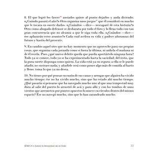 SÉNECA • Sobre la Brevedad de la Vida 23
8. El que logró los fasces30
ansiados quiere al punto dejarlos y anda diciendo:
«¿Cuándo pasará el año?» Otro organiza unos juegos31
que él consideró en mucho
que le tocara en suerte darlos. «¿Cuándo» —dice— «escaparé de esta historia?»
Otro como abogado defensor se desbarata por todo el foro y lo llena todo con tan
gran concurrencia que no alcanza a que le oiga toda ella. «¿Cuándo» —dice—
«se aplazarán estos asuntos?» Cada cual acelera su vida y padece añoranzas del
futuro y hastío del presente.
9. En cambio aquel otro que no hay momento que no aproveche para sus propias
cosas, que organiza cada jornada como si fuera la última, ni anhela el mañana ni
de él recela. Pues ¿qué nuevo deleite queda que pueda aportártelo ninguna hora?
Todo ya se conoce, todo ya se ha experimentado hasta la saciedad; del resto, que
la pura suerte disponga como quiera. La vida está ya en seguro; a ella se le puede
añadir, no sustraer nada; y añadirle será como poner algo más de comida al harto
y lleno: toma lo que ya no desea.
10. No tienes por qué pensar en razón de sus canas y arrugas que alguien ha vivido
mucho tiempo: ése no ha vivido mucho, sino que ha estado ahí mucho tiempo.
¿Qué pasaría si pensaras que ha navegado mucho uno al que una tempestad muy
dura al salir del puerto lo arrastró de acá y para allá y con los tumbos de unos
vientos que arremeten por puntos opuestos lo mueve en círculos dentro del mismo
espacio? Ése no navegó mucho, sino que lo han zarandeado mucho.
 
