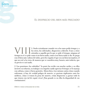 SÉNECA • Sobre la Brevedad de la Vida 25
VIII
1. Suelo extrañarme cuando veo a los unos pedir tiempo y a
los otros, los solicitados, dispuestos a dárselo. Unos y otros
atienden a aquello por lo que se pide el tiempo, ninguno al
tiempo en sí: se pide como si no fuera nada, como si no fuera nada se da. Se juega
con el bien más valioso de todos, pero los engaña el que sea un bien incorpóreo, el
que no esté a la vista, de manera que se considera muy barato, más todavía, que
su precio es casi nada.
2. Las pensiones, los subsidios32
la gente las recibe con mucho cariño y en ellos
invierte su esfuerzo, su trabajo o su empeño: nadie aprecia el tiempo; se le maneja
con soltura, como si fuera gratuito. Ahora bien, ésos mismos ¡mira cómo cuando
enferman, si hay de verdad peligro de muerte, se postran suplicantes ante los
médicos, cómo si temen la pena de muerte, están dispuestos a gastar todo lo
que tienen con tal de seguir vivos! ¡Tan grande es en ellos la disparidad de sus
sentimientos!
El desprecio del bien más preciado
 