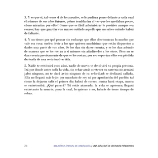BIBLIOTECA VIRTUAL DE ANDALUCÍA / UNA GALERIA DE LECTURAS PENDIENTES26
3. Y es que si, tal como el de los pasados, se le pudiera poner delante a cada cual
el número de sus años futuros, ¡cómo temblarían al ver que les quedaban pocos,
cómo mirarían por ellos! Como que es fácil administrar lo positivo aunque sea
escaso; hay que guardar con mayor cuidado aquello que no sabes cuándo habrá
de faltarte.
4. Y no tienes por qué pensar sin embargo que ellos desconozcan lo mucho que
vale esa cosa: suelen decir a los que quieren muchísimo que están dispuestos a
darles una parte de sus años. Se los dan sin darse cuenta, y se los dan además
de manera que se los restan a sí mismos sin añadírselos a los otros. Pero no se
dan cuenta precisamente de que se los restan; por eso soportan ellos esa pérdida
derivada de una resta inadvertida.
5. Nadie te restituirá esos años, nadie de nuevo te devolverá tu propia persona.
Irá por donde antes solía la vida, sin echar atrás o retener su carrera; no armará
jaleo ninguno, no te dará aviso ninguno de su velocidad: se deslizará callada.
Ella no llegará más lejos por mandato de rey ni por aprobación del pueblo: tal
como la dejaron salir el primer día habrá de correr, nunca hará etapa, nunca
se entretendrá. ¿Qué pasará? Tú estás atareado, la vida se apresura; llegará
entretanto la muerte, para la cual, lo quieras o no, habrás de tener tiempo de
sobra.
 