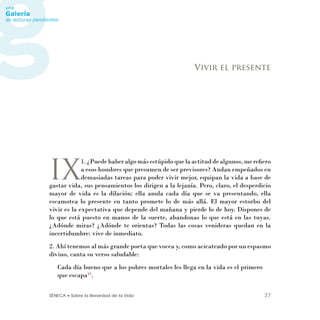 SÉNECA • Sobre la Brevedad de la Vida 27
IX
1. ¿Puede haber algo más estúpido que la actitud de algunos, me reﬁero
a esos hombres que presumen de ser previsores? Andan empeñados en
demasiadas tareas para poder vivir mejor, equipan la vida a base de
gastar vida, sus pensamientos los dirigen a la lejanía. Pero, claro, el desperdicio
mayor de vida es la dilación: ella anula cada día que se va presentando, ella
escamotea lo presente en tanto promete lo de más allá. El mayor estorbo del
vivir es la expectativa que depende del mañana y pierde lo de hoy. Dispones de
lo que está puesto en manos de la suerte, abandonas lo que está en las tuyas.
¿Adónde miras? ¿Adónde te orientas? Todas las cosas venideras quedan en la
incertidumbre: vive de inmediato.
2. Ahí tenemos al más grande poeta que vocea y, como acicateado por un espasmo
divino, canta su verso saludable:
Cada día bueno que a los pobres mortales les llega en la vida es el primero
que escapa33
.
Vivir el presente
 