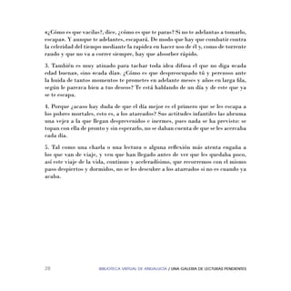 BIBLIOTECA VIRTUAL DE ANDALUCÍA / UNA GALERIA DE LECTURAS PENDIENTES28
«¿Cómo es que vacilas?, dice, ¿cómo es que te paras? Si no te adelantas a tomarlo,
escapa». Y aunque te adelantes, escapará. De modo que hay que combatir contra
la celeridad del tiempo mediante la rapidez en hacer uso de él y, como de torrente
raudo y que no va a correr siempre, hay que absorber rápido.
3. También es muy atinado para tachar toda idea difusa el que no diga «cada
edad buena», sino «cada día». ¿Cómo es que despreocupado tú y perezoso ante
la huida de tantos momentos te prometes en adelante meses y años en larga ﬁla,
según le parezca bien a tus deseos? Te está hablando de un día y de este que ya
se te escapa.
4. Porque ¿acaso hay duda de que el día mejor es el primero que se les escapa a
los pobres mortales, esto es, a los atareados? Sus actitudes infantiles las abruma
una vejez a la que llegan desprevenidos e inermes, pues nada se ha previsto: se
topan con ella de pronto y sin esperarlo, no se daban cuenta de que se les acercaba
cada día.
5. Tal como una charla o una lectura o alguna reﬂexión más atenta engaña a
los que van de viaje, y ven que han llegado antes de ver que les quedaba poco,
así este viaje de la vida, continuo y aceleradísimo, que recorremos con el mismo
paso despiertos y dormidos, no se les descubre a los atareados si no es cuando ya
acaba.
 