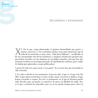 SÉNECA • Sobre la Brevedad de la Vida 29
X
1. En lo que vengo planteando, si quisiera desarrollarlo por partes y
puntos concretos, se me ocurrirían muchas cosas para demostrar que la
vida de los atareados es muy corta. Solía decir Fabiano34
, un ﬁlósofo no
de esos entronizados sino de los auténticos y antiguos: «Contra las pasiones hay
que luchar al asalto, no con añagazas ni con golpes menudos, sino que hay que
rechazar sus líneas en un ataque general». No aprobaba las sutilezas, pues, según
él, «había que aplastarlas, no que pellizcarlas».
A pesar de todo esto, para sacar a esta gente35
de su error, hay que instruirla no
sólo criticarla.
2. La vida se divide en tres momentos: el que ha sido, el que es, el que será. De
ellos, el que ahora recorremos es corto, el que vamos a recorrer es dudoso, el que
hemos recorrido es seguro. En éste es justamente en el que la Fortuna pierde
todo derecho, pues no puede ya someterse de nuevo al albedrío de nadie. Eso
es lo que se pierden los atareados, pues ya no les queda tiempo para volver la
Recuerdos y esperanzas
 