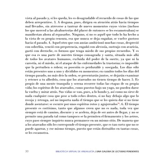 BIBLIOTECA VIRTUAL DE ANDALUCÍA / UNA GALERIA DE LECTURAS PENDIENTES30
vista al pasado y, si les queda, les es desagradable el recuerdo de cosas de las que
deben arrepentirse. 3. A desgana, pues, dirigen su atención atrás hacia tiempos
mal llevados, sin atreverse a tantear de nuevo momentos cuyos vicios (incluso
los que merced a las alcahueterías del placer de entonces se les escamoteaban) se
maniﬁestan ahora al repasarlos. Ninguno, si no es aquél que todo lo ha hecho a
la vista de su propia censura, esa que nunca se deja engañar, se vuelve gustoso
hacia el pasado. 4. Aquel otro que con ansias ambicionó muchas cosas, despreció
con soberbia, venció con prepotencia, engañó con alevosía, sustrajo con avaricia,
gastó con derroche, es forzoso que tenga miedo de sus propios recuerdos. Y es
que esa es una parte de nuestro tiempo consagrada y santa, situada más allá
de todos los avatares humanos, excluida del poder de la suerte, ya que ni la
carestía, ni el miedo, ni el ataque de las enfermedades la trastorna; es imposible
que la perturben o roben; su posesión es perdurable y sosegada. Los días sólo
están presentes uno a uno y divididos en momentos; en cambio todos los días del
tiempo pasado, no más deis la orden, se presentarán juntos, se dejarán examinar
y retener a tu albedrío, cosa que los atareados no tienen tiempo de hacer. 5. Es
propio de una mente tranquila y serena recorrer todas las etapas de su propia
vida; los espíritus de los atareados, como puestos bajo un yugo, no pueden darse
la vuelta y mirar atrás. Sus vidas se van, pues, a lo hondo y, así como no sirve de
nada cualquier cosa que pese a todo eches dentro, si no hay debajo algo que lo
recoja y retenga, así no importa nada el tiempo que se les quiera dar si no tiene
donde asentarse: se escurre por unos espíritus rotos y agujereados36
. 6. El tiempo
presente es cortísimo, tanto que algunos creen que no es nada, toda vez que
siempre está de camino, discurre y se acelera, deja de ser antes de llegar, y no se
permite una parada tal como tampoco se la permiten el ﬁrmamento y los astros,
cuyo paso siempre inquieto nunca permanece en un mismo sitio. De manera que
a los atareados sólo les corresponde el tiempo presente, que es tan corto que no se
puede agarrar, y ese mismo tiempo, puesto que están distraídos en tantas cosas,
se les escamotea.
 
