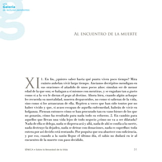 SÉNECA • Sobre la Brevedad de la Vida 31
XI
1. En ﬁn, ¿quieres saber hasta qué punto viven poco tiempo? Mira
cuánto anhelan vivir largo tiempo. Ancianos decrépitos mendigan en
sus oraciones el añadido de unos pocos años: simulan ser de menor
edad de la que son; se halagan a sí mismos con mentiras, y se engañan tan a gusto
como si a la vez le dieran el pego al destino. Ahora bien, cuando algún achaque
les recuerda su mortalidad, mueren despavoridos, no como si salieran de la vida,
sino como si los arrancaran de ella. Repiten a voces que han sido tontos por no
haber vivido y que, si acaso escapan de aquella enfermedad, habrán de vivir en
holganza. Piensan entonces cómo se han procurado tan en vano bienes de los que
no gozarán, cómo ha resultado para nada todo su esfuerzo. 2. En cambio para
aquellos que llevan una vida lejos de todo negocio ¿cómo no va a ser dilatada?
Nada de ella se delega, nada se dispersa acá y allá, nada de ahí se confía a la suerte,
nada destruye la dejadez, nada se detrae con donaciones, nada es superﬂuo: toda
entera por así decirlo está rentando. Por poquita que sea abastece con suﬁciencia,
y por eso, cuando a la sazón llegue el último día, el sabio no dudará en ir al
encuentro de la muerte con paso decidido.
Al encuentro de la muerte
 