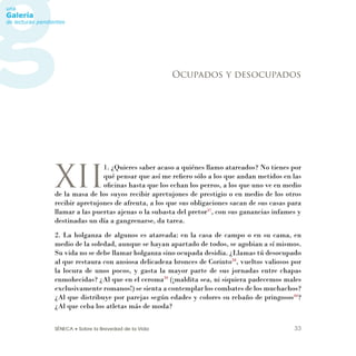 SÉNECA • Sobre la Brevedad de la Vida 33
XII
1. ¿Quieres saber acaso a quiénes llamo atareados? No tienes por
qué pensar que así me reﬁero sólo a los que andan metidos en las
oﬁcinas hasta que los echan los perros, a los que uno ve en medio
de la masa de los suyos recibir apretujones de prestigio o en medio de los otros
recibir apretujones de afrenta, a los que sus obligaciones sacan de sus casas para
llamar a las puertas ajenas o la subasta del pretor37
, con sus ganancias infames y
destinadas un día a gangrenarse, da tarea.
2. La holganza de algunos es atareada: en la casa de campo o en su cama, en
medio de la soledad, aunque se hayan apartado de todos, se agobian a sí mismos.
Su vida no se debe llamar holganza sino ocupada desidia. ¿Llamas tú desocupado
al que restaura con ansiosa delicadeza bronces de Corinto38
, vueltos valiosos por
la locura de unos pocos, y gasta la mayor parte de sus jornadas entre chapas
enmohecidas? ¿Al que en el ceroma39
(¡maldita sea, ni siquiera padecemos males
exclusivamente romanos!) se sienta a contemplar los combates de los muchachos?
¿Al que distribuye por parejas según edades y colores su rebaño de pringosos40
?
¿Al que ceba los atletas más de moda?
Ocupados y desocupados
 
