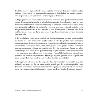 SÉNECA • Sobre la Brevedad de la Vida 35
traslado. A estos algún otro les avisa cuándo tienen que bañarse, cuándo nadar,
cuándo cenar: hasta tal punto están rotos por la ﬂojedad de un alma exquisita,
que no pueden saber por sí solos si tienen ganas de comer.
7. Oigo que uno de esos hombres exquisitos (si es que hay que llamar exquisitez
eso de desaprender la conducta y los hábitos propios de un hombre) una vez que
lo sacaron de la casa de baños en volandas y lo hubieron colocado en la litera, hizo
esta pregunta: «¿Estoy ya sentado?» ¿Ése que desconoce si está sentado crees
tú que sabe si está vivo, si está viendo, si está desocupado? No me es fácil decir
cuál de las dos cosas me daría más pena, el que lo desconociera o el que simulara
desconocerlo.
8. Es verdad que experimentan el olvido de muchas cosas, pero de otras muchas
no hacen más que remedarlo; ciertos fallos a ellos les gustan como si fueran
demostraciones de riqueza; parece que es propio de un hombre demasiado bajo y
despreciablesaberloquehace.Anda,anda,piensaahoraqueloscómicosfantasean
muchas cosas para criticar nuestras formas de vida ostentosas. Pasan por alto,
desde luego, más cosas de las que inventan y la provisión de vicios sorprendentes
—en una época que sólo en esto es creativa— ha subido tanto, que ya podemos
acusar a los cómicos de perezosos. ¡Que haya alguien que con estas exquisiteces
ande tan perdido que confíe a otro el saber si está o no sentado!
9. Conque ese tal no es un desocupado, dale otro nombre: es un enfermo, más
todavía, un muerto. Es un desocupado aquél que de su desocupación tiene
también conciencia. Pero ese medio muerto, que para comprender las posturas
de su cuerpo necesita un informante, ¿cómo puede ser dueño de tiempo alguno?
 