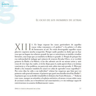 SÉNECA • Sobre la Brevedad de la Vida 37
XIII
1. Es largo repasar los casos particulares de aquellos
cuyas vidas consumen o el ajedrez43
o la pelota o el afán
de broncearse al sol. No están desocupados aquellos cuyos
placeres suponen mucha ocupación. Porque nadie pondrá en duda que no hay
cosa que no hagan sin esfuerzo grande los que se entretienen en inútiles estudios
literarios, una tropa que ya también en Roma es grande. 2. Propia de griegos fue
esa enfermedad de indagar qué número de remeros llevaba Ulises, si se escribió
primero la Ilíada o la Odisea, si las dos además son de un mismo autor y más
cosas de este tipo, las cuales, si tú las dejas para ti, nada aprovechan a tu íntima
conciencia y, si las publicas, no parecerás más sabio sino más pesado. 3. Mira por
dónde a los romanos también les atacó ese afán de aprender cosas superﬂuas44
.
Por estos días he oído a un individuo45
relatar las empresas que hizo por vez
primera cada general romano: el primero que ganó una batalla naval fue Duilio46
,
el primero que en un desﬁle triunfal llevó elefantes fue Curio Dentato…47
Todavía
esas cosas, aunque no atienden a la gloria auténtica, al menos versan sobre casos
de acciones civiles; no es beneﬁcioso tal conocimiento y es sin embargo capaz de
entretenernos en asuntos brillantemente vanos.
El ocio de los hombres de letras
 