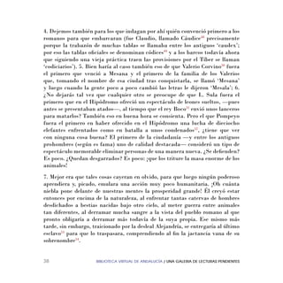 BIBLIOTECA VIRTUAL DE ANDALUCÍA / UNA GALERIA DE LECTURAS PENDIENTES38
4. Dejemos también para los que indagan por ahí quién convenció primero a los
romanos para que embarcaran (fue Claudio, llamado Cáudice48
precisamente
porque la trabazón de muchas tablas se llamaba entre los antiguos ‘caudex’;
por eso las tablas oﬁciales se denominan códices49
y a los barcos todavía ahora
que siguiendo una vieja práctica traen las provisiones por el Tíber se llaman
‘codiciarios’). 5. Bien haría al caso también eso de que Valerio Corvino50
fuera
el primero que venció a Mesana y el primero de la familia de los Valerios
que, tomando el nombre de esa ciudad tras conquistarla, se llamó ‘Mesana’
y luego cuando la gente poco a poco cambió las letras le dijeron ‘Mesala’; 6.
¿No dejarás tal vez que cualquier otro se preocupe de que L. Sula fuera el
primero que en el Hipódromo ofreció un espectáculo de leones sueltos, —pues
antes se presentaban atados—, al tiempo que el rey Boco51
envió unos lanceros
para matarlos? También eso en buena hora se consienta. Pero el que Pompeyo
fuera el primero en haber ofrecido en el Hipódromo una lucha de dieciocho
elefantes enfrentados como en batalla a unos condenados52
, ¿tiene que ver
con ninguna cosa buena? El primero de la ciudadanía —y entre los antiguos
prohombres (según es fama) uno de calidad destacada— consideró un tipo de
espectáculo memorable eliminar personas de una manera nueva. ¿Se deﬁenden?
Es poco. ¿Quedan desgarrados? Es poco: ¡que los triture la masa enorme de los
animales!
7. Mejor era que tales cosas cayeran en olvido, para que luego ningún poderoso
aprendiera y, picado, emulara una acción muy poco humanitaria. ¡Oh cuánta
niebla pone delante de nuestras mentes la prosperidad grande! Él creyó estar
entonces por encima de la naturaleza, al enfrentar tantas catervas de hombres
desdichados a bestias nacidas bajo otro cielo, al meter guerra entre animales
tan diferentes, al derramar mucha sangre a la vista del pueblo romano al que
pronto obligaría a derramar más todavía de la suya propia. Ese mismo más
tarde, sin embargo, traicionado por la desleal Alejandría, se entregaría al último
esclavo53
para que lo traspasara, comprendiendo al ﬁn la jactancia vana de su
sobrenombre54
.
 