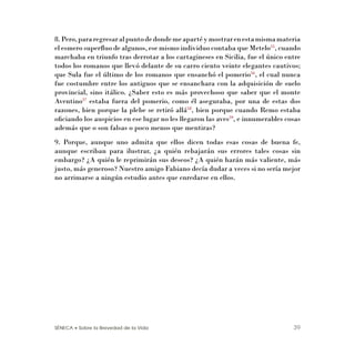 SÉNECA • Sobre la Brevedad de la Vida 39
8.Pero,pararegresaralpuntodedondemeapartéymostrarenestamismamateria
el esmero superﬂuo de algunos, ese mismo individuo contaba que Metelo55
, cuando
marchaba en triunfo tras derrotar a los cartagineses en Sicilia, fue el único entre
todos los romanos que llevó delante de su carro ciento veinte elegantes cautivos;
que Sula fue el último de los romanos que ensanchó el pomerio56
, el cual nunca
fue costumbre entre los antiguos que se ensanchara con la adquisición de suelo
provincial, sino itálico. ¿Saber esto es más provechoso que saber que el monte
Aventino57
estaba fuera del pomerio, como él aseguraba, por una de estas dos
razones, bien porque la plebe se retiró allá58
, bien porque cuando Remo estaba
oﬁciando los auspicios en ese lugar no les llegaron las aves59
, e innumerables cosas
además que o son falsas o poco menos que mentiras?
9. Porque, aunque uno admita que ellos dicen todas esas cosas de buena fe,
aunque escriban para ilustrar, ¿a quién rebajarán sus errores tales cosas sin
embargo? ¿A quién le reprimirán sus deseos? ¿A quién harán más valiente, más
justo, más generoso? Nuestro amigo Fabiano decía dudar a veces si no sería mejor
no arrimarse a ningún estudio antes que enredarse en ellos.
 