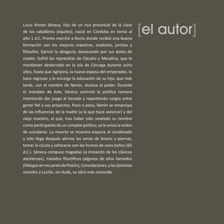[el autor]
Lucio Anneo Séneca, hijo de un rico provincial de la clase
de los caballeros (equites), nació en Córdoba en torno al
año 1 d.C. Pronto marchó a Roma donde recibió una buena
formación con los mejores maestros, oradores, juristas y
ﬁlósofos. Ejerció la abogacía, destacando por sus dotes de
orador. Sufrió las represalias de Claudio y Mesalina, que lo
mantienen desterrado en la isla de Córcega durante ocho
años, hasta que Agripina, la nueva esposa del emperador, lo
hace regresar y le encarga la educación de su hijo, que más
tarde, con el nombre de Nerón, alcanza el poder. Durante
el mandato de éste, Séneca controla la política romana
intentando dar juego al Senado y repartiendo cargos entre
gente ﬁel a sus proyectos. Poco a poco, Nerón se emancipa
de las inﬂuencias de la madre (a la que hace asesinar) y del
viejo maestro, al que, tras haber sido revelado su nombre
como participante de un complot político, se le envía la orden
de suicidarse. La muerte se muestra esquiva al condenado
y sólo llega después abrirse las venas de brazos y piernas,
tomar la cicuta y sofocarse con los humos de unos baños (65
d.C.). Séneca compuso tragedias (a imitación de los clásicos
atenienses), tratados ﬁlosóﬁcos (algunos de ellos llamados
DiálogosenrecuerdodePlatón),Consolaciones,ylasEpístolas
morales a Lucilio, sin duda, su obra más conocida.
 