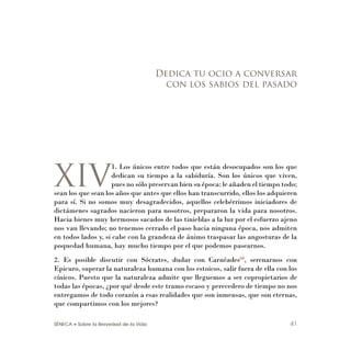 SÉNECA • Sobre la Brevedad de la Vida 41
XIV
1. Los únicos entre todos que están desocupados son los que
dedican su tiempo a la sabiduría. Son los únicos que viven,
pues no sólo preservan bien su época: le añaden el tiempo todo;
sean los que sean los años que antes que ellos han transcurrido, ellos los adquieren
para sí. Si no somos muy desagradecidos, aquellos celebérrimos iniciadores de
dictámenes sagrados nacieron para nosotros, prepararon la vida para nosotros.
Hacia bienes muy hermosos sacados de las tinieblas a la luz por el esfuerzo ajeno
nos van llevando; no tenemos cerrado el paso hacia ninguna época, nos admiten
en todos lados y, si cabe con la grandeza de ánimo traspasar las angosturas de la
poquedad humana, hay mucho tiempo por el que podemos pasearnos.
2. Es posible discutir con Sócrates, dudar con Carnéades60
, serenarnos con
Epicuro, superar la naturaleza humana con los estoicos, salir fuera de ella con los
cínicos. Puesto que la naturaleza admite que lleguemos a ser copropietarios de
todas las épocas, ¿por qué desde este tramo escaso y perecedero de tiempo no nos
entregamos de todo corazón a esas realidades que son inmensas, que son eternas,
que compartimos con los mejores?
Dedica tu ocio a conversar
con los sabios del pasado
 