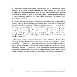 BIBLIOTECA VIRTUAL DE ANDALUCÍA / UNA GALERIA DE LECTURAS PENDIENTES42
3. Ésos que corren en medio de sus compromisos, que se desasosiegan a ellos
mismos y a los demás, cuando ya estén bien locos, cuando día a día hayan
recorrido los umbrales de todos sin pasar de largo ante ninguna puerta abierta,
cuando hayan llevado en torno su interesado saludo61
por las casas más alejadas,
¿a cuántos en concreto podrán ver en una ciudad tan enorme y desgarrada entre
intereses tan diversos?
4. ¡Cuántos por tener sueño o por regalones o por desconsiderados los despacharán
sin más! ¡Cuántos después de haberlos torturado largo rato pasarán de largo ante
ellos pretextando tener prisa! ¡Cuántos evitarán asomar por el atrio atestado
de clientes y escaparán por los oscuros pasillos62
de sus mansiones como si no
fuera más inhumano engañar que no tener en cuenta! ¡Cuántos medio dormidos
por el desenfreno de la víspera y enfadados con aquellos pobres, —que han roto
su propio sueño para aguardar a que otro despierte—, repiten, entre bostezos
más que desdeñosos, con los labios apenas entreabiertos, el nombre63
que le han
apuntado mil veces!
5. ¿Pensamos que éstos se entretienen en obligaciones auténticas? Podemos decir
eso de aquellos que diariamente quieren tener como sus más allegados a Zenón64
,
a Pitágoras65
y Demócrito66
, y a todos los demás sacerdotes de las buenas artes, a
Aristóteles67
y Teofrasto68
. Ninguno de estos dejará de tener tiempo libre, ninguno
despachará a quien a él acuda sin hacerlo más dichoso, más conforme consigo
mismo; ninguno consentirá que nadie se vaya de su lado con las manos vacías;
reunirse con ellos de noche, reunirse de día pueden hacerlo todos los mortales.
 