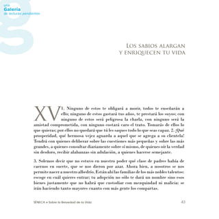SÉNECA • Sobre la Brevedad de la Vida 43
XV
1. Ninguno de estos te obligará a morir, todos te enseñarán a
ello; ninguno de estos gastará tus años, te prestará los suyos; con
ninguno de estos será peligrosa la charla, con ninguno será la
amistad comprometida, con ninguno costará caro el trato. Tomarás de ellos lo
que quieras; por ellos no quedará que tú les saques todo lo que seas capaz. 2. ¡Qué
prosperidad, qué hermosa vejez aguarda a aquel que se agrega a su clientela!
Tendrá con quienes deliberar sobre las cuestiones más pequeñas y sobre las más
grandes, a quienes consultar diariamente sobre sí mismo, de quienes oír la verdad
sin desdoro, recibir alabanzas sin adulación, a quienes hacerse semejante.
3. Solemos decir que no estuvo en nuestro poder qué clase de padres había de
caernos en suerte, que se nos dieron por azar. Ahora bien, a nosotros se nos
permite nacer a nuestro albedrío. Están ahí las familias de los más nobles talentos:
escoge en cuál quieres entrar; tu adopción no sólo te dará un nombre sino esos
bienes justamente que no habrá que custodiar con mezquindad ni malicia: se
irán haciendo tanto mayores cuanto con más gente los compartas.
Los sabios alargan
y enriquecen tu vida
 