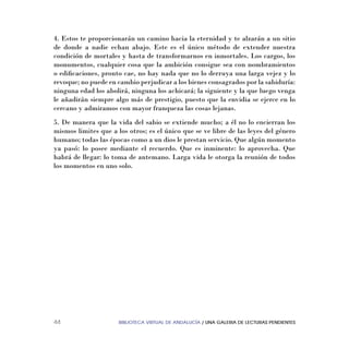 BIBLIOTECA VIRTUAL DE ANDALUCÍA / UNA GALERIA DE LECTURAS PENDIENTES44
4. Estos te proporcionarán un camino hacia la eternidad y te alzarán a un sitio
de donde a nadie echan abajo. Este es el único método de extender nuestra
condición de mortales y hasta de transformarnos en inmortales. Los cargos, los
monumentos, cualquier cosa que la ambición consigue sea con nombramientos
o ediﬁcaciones, pronto cae, no hay nada que no lo derruya una larga vejez y lo
revoque; no puede en cambio perjudicar a los bienes consagrados por la sabiduría:
ninguna edad los abolirá, ninguna los achicará; la siguiente y la que luego venga
le añadirán siempre algo más de prestigio, puesto que la envidia se ejerce en lo
cercano y admiramos con mayor franqueza las cosas lejanas.
5. De manera que la vida del sabio se extiende mucho; a él no lo encierran los
mismos limites que a los otros; es el único que se ve libre de las leyes del género
humano; todas las épocas como a un dios le prestan servicio. Que algún momento
ya pasó: lo posee mediante el recuerdo. Que es inminente: lo aprovecha. Que
habrá de llegar: lo toma de antemano. Larga vida le otorga la reunión de todos
los momentos en uno solo.
 