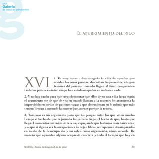 SÉNECA • Sobre la Brevedad de la Vida 45
XVI
1. Es muy corta y desasosegada la vida de aquellos que
olvidan las cosas pasadas, descuidan las presentes, abrigan
temores del porvenir: cuando llegan al ﬁnal, comprenden
tarde los pobres cuánto tiempo han estado ocupados en no hacer nada.
2. Y no hay razón para que creas demostrar que ellos viven una vida larga según
el argumento ese de que de vez en cuando llaman a la muerte: los atormenta la
imprevisión en medio de pasiones vagas y que desembocan en lo mismo que más
temen: desean a menudo la muerte justamente porque la temen.
3. Tampoco es un argumento para que los pongas entre los que viven mucho
tiempo el hecho de que la jornada les parezca larga, el hecho de que, hasta que
llega el momento convenido de la cena, se quejan de que las horas marchan lentas;
y es que si alguna vez las ocupaciones los dejan libres, se requeman desamparados
en medio de la desocupación y no saben cómo organizarla, cómo salvarla. De
manera que aguardan alguna ocupación concreta y todo el tiempo que hay en
El aburrimiento del rico
 
