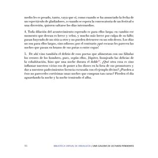 BIBLIOTECA VIRTUAL DE ANDALUCÍA / UNA GALERIA DE LECTURAS PENDIENTES46
medio les es pesado, tanto, vaya que sí, como cuando se ha anunciado la fecha de
un espectáculo de gladiadores, o cuando se espera la convocatoria de un festival o
una diversión, quieren saltarse los días intermedios.
4. Toda dilación del acontecimiento esperado es para ellos larga; en cambio ese
momento que desean es breve y veloz, y mucho más breve por culpa de su fallo;
pasan huyendo de un sitio a otro y no pueden detenerse en un solo deseo. Los días
no son para ellos largos, sino odiosos; por el contrario ¡qué escasas les parecen las
noches que pasan en brazos de sus putas o entre copas!
5. De ahí vino también el delirio de esos poetas que alimentan con sus fábulas
los errores de los hombres, pues, según ellos, Júpiter, lisonjeado las delicias de
la cohabitación, hizo que una noche durara el doble69
. ¿Qué otra cosa es sino
inﬂamar nuestros vicios eso de poner a los dioses en la lista de sus promotores y
dar a nuestros padecimientos licencia excusada con el ejemplo divino? ¿Pueden a
ésos no parecerles cortísimas unas noches que compran tan caras? Pierden el día
aguardando la noche y la noche temiendo el alba.
 