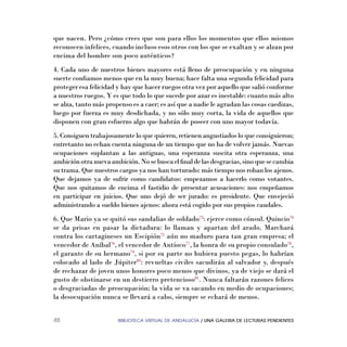 BIBLIOTECA VIRTUAL DE ANDALUCÍA / UNA GALERIA DE LECTURAS PENDIENTES48
que nacen. Pero ¿cómo crees que son para ellos los momentos que ellos mismos
reconocen infelices, cuando incluso esos otros con los que se exaltan y se alzan por
encima del hombre son poco auténticos?
4. Cada uno de nuestros bienes mayores está lleno de preocupación y en ninguna
suerte conﬁamos menos que en la muy buena; hace falta una segunda felicidad para
proteger esa felicidad y hay que hacer ruegos otra vez por aquello que salió conforme
a nuestros ruegos. Y es que todo lo que sucede por azar es inestable: cuanto más alto
se alza, tanto más propenso es a caer; es así que a nadie le agradan las cosas caedizas,
luego por fuerza es muy desdichada, y no sólo muy corta, la vida de aquellos que
disponen con gran esfuerzo algo que habrán de poseer con uno mayor todavía.
5. Consiguen trabajosamente lo que quieren, retienen angustiados lo que consiguieron;
entretanto no echan cuenta ninguna de un tiempo que no ha de volver jamás. Nuevas
ocupaciones suplantan a las antiguas, una esperanza suscita otra esperanza, una
ambiciónotranuevaambición.Nosebuscaelﬁnaldelasdesgracias,sinoquesecambia
su trama. Que nuestros cargos ya nos han torturado: más tiempo nos roban los ajenos.
Que dejamos ya de sufrir como candidatos: empezamos a hacerlo como votantes.
Que nos quitamos de encima el fastidio de presentar acusaciones: nos empeñamos
en participar en juicios. Que uno dejó de ser jurado: es presidente. Que envejeció
administrando a sueldo bienes ajenos: ahora está cogido por sus propios caudales.
6. Que Mario ya se quitó sus sandalias de soldado73
: ejerce como cónsul. Quincio74
se da prisas en pasar la dictadura: lo llaman y apartan del arado. Marchará
contra los cartagineses un Escipión75
aún no maduro para tan gran empresa; el
vencedor de Aníbal76
, el vencedor de Antíoco77
, la honra de su propio consulado78
,
el garante de su hermano79
, si por su parte no hubiera puesto pegas, lo habrían
colocado al lado de Júpiter80
: revueltas civiles sacudirán al salvador y, después
de rechazar de joven unos honores poco menos que divinos, ya de viejo se dará el
gusto de obstinarse en un destierro pretencioso81
. Nunca faltarán razones felices
o desgraciadas de preocupación; la vida se va sacando en medio de ocupaciones;
la desocupación nunca se llevará a cabo, siempre se echará de menos.
 