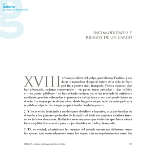 SÉNECA • Sobre la Brevedad de la Vida 49
XVIII
1. Conque záfate del vulgo, queridísimo Paulino, y sin
dejarte zarandear el espacio entero de la vida, retírate
por ﬁn a puerto más tranquilo. Piensa cuántas olas
has afrontado, cuántas tempestades —en parte tuyas privadas— has sufrido
o —en parte públicas— te has echado encima; ya se ha revelado lo suﬁciente
mediante pruebas esforzadas y penosas tu valía; mira a ver qué puede hacer en
el ocio. La mayor parte de tus años, desde luego la mejor, se le ha entregado a la
república: algo de tu tiempo propio tómalo también para ti.
2. Y no te estoy invitando a un descanso desidioso e inactivo, ni a que hundas en
el sueño y los placeres preferidos de la multitud todo ese carácter vitalista tuyo:
no es tal cosa descansar. Hallarás tareas mayores que todas las que hasta ahora
has cumplido bravamente para ir ejerciéndolas retirado y tranquilo.
3. Tú, es verdad, administras las cuentas del mundo entero tan ﬁelmente como
las ajenas, tan esmeradamente como las tuyas, tan escrupulosamente como las
Incomodidades y
riesgos de un cargo
 