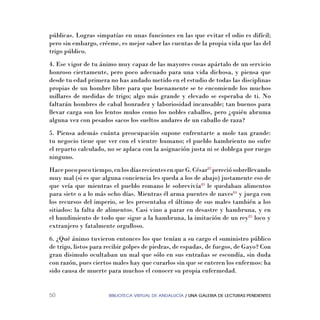 BIBLIOTECA VIRTUAL DE ANDALUCÍA / UNA GALERIA DE LECTURAS PENDIENTES50
públicas. Logras simpatías en unas funciones en las que evitar el odio es difícil;
pero sin embargo, créeme, es mejor saber las cuentas de la propia vida que las del
trigo público.
4. Ese vigor de tu ánimo muy capaz de las mayores cosas apártalo de un servicio
honroso ciertamente, pero poco adecuado para una vida dichosa, y piensa que
desde tu edad primera no has andado metido en el estudio de todas las disciplinas
propias de un hombre libre para que buenamente se te encomiende los muchos
millares de medidas de trigo; algo más grande y elevado se esperaba de ti. No
faltarán hombres de cabal honradez y laboriosidad incansable; tan buenos para
llevar carga son los lentos mulos como los nobles caballos, pero ¿quién abruma
alguna vez con pesados sacos los sueltos andares de un caballo de raza?
5. Piensa además cuánta preocupación supone enfrentarte a mole tan grande:
tu negocio tiene que ver con el vientre humano; el pueblo hambriento no sufre
el reparto calculado, no se aplaca con la asignación justa ni se doblega por ruego
ninguno.
Hacepocopocotiempo,enlosdíasrecientesenqueG.César82
pereciósobrellevando
muy mal (si es que alguna conciencia les queda a los de abajo) justamente eso de
que veía que mientras el pueblo romano le sobrevivía83
le quedaban alimentos
para siete o a lo más ocho días. Mientras él arma puentes de naves84
y juega con
los recursos del imperio, se les presentaba el último de sus males también a los
sitiados: la falta de alimentos. Casi vino a parar en desastre y hambruna, y en
el hundimiento de todo que sigue a la hambruna, la imitación de un rey85
loco y
extranjero y fatalmente orgulloso.
6. ¿Qué ánimo tuvieron entonces los que tenían a su cargo el suministro público
de trigo, listos para recibir golpes de piedras, de espadas, de fuegos, de Gayo? Con
gran disimulo ocultaban un mal que sólo en sus entrañas se escondía, sin duda
con razón, pues ciertos males hay que curarlos sin que se enteren los enfermos: ha
sido causa de muerte para muchos el conocer su propia enfermedad.
 