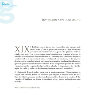 SÉNECA • Sobre la Brevedad de la Vida 51
XIX
1. Retírate a estas tareas más tranquilas, más seguras, más
importantes. ¿Crees tú que si procuras que el trigo, sin engaño
o descuido de los transportistas, pase a los graneros en buen
estado, que no se vicie y recueza por coger humedad, que responda al peso y la
medida, es lo mismo que si te arrimas a estas tareas sagradas y sublimes dispuesto
a saber cuál es la sustancia de dios, su voluntad, su condición, su forma, qué
destino espera a tu alma, dónde nos coloca la naturaleza tras la salida del cuerpo,
qué es lo que sostiene en el centro cada uno de los cuerpos más pesados del mundo
y mantiene arriba colgados los ligeros, lleva a lo alto el fuego, mueve las estrellas
según sus ciclos, y todas las demás cosas llenas de inmensas maravillas?
2. ¿Quieres tú dejar el suelo y mirar con la mente esas cosas? Ahora, cuando la
sangre está caliente, tienen los animosos que dirigirse a mejores cosas. En esta
clase de vida te aguardan muchas habilidades nobles, el amor y la práctica de las
virtudes, el olvido de los deseos, la ciencia de vivir y morir, un hondo descanso
de todo.
Invitación a un ocio digno
 