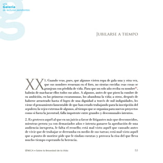 SÉNECA • Sobre la Brevedad de la Vida 53
XX
1. Cuando veas, pues, que algunos visten ropa de gala una y otra vez,
que sus nombres resuenan en el foro, no sientas envidia: esas cosas se
granjean con pérdida de vida. Para que un solo año reciba su nombre86
,
habrán de machacar ellos todos sus años. A algunos, antes de que pisen la cumbre de
su ambición, en las primeras escaramuzas, los abandona la vida; a otros, después de
haberse arrastrado hasta el logro de una dignidad a través de mil indignidades, les
viene el pensamiento lamentable de que han estado trabajando para la inscripción del
sepulcro;lavejezextremadealgunos,altiempoqueseorganizaparanuevosproyectos
como si fuera la juventud, falla impotente entre grandes y descomunales intentos.
2. Es grotesco aquél al que en un juicio a favor de litigantes más que desconocidos,
mientras perora ya con demasiados años e intenta ganarse la aprobación de una
audiencia inexperta, le falta el resuello; está mal visto aquél que cansado antes
de vivir que de trabajar se derrumba en medio de sus tareas; está mal visto aquél
que a punto de morirse pide que le rindan cuentas y provoca la risa del que lleva
mucho tiempo esperando la herencia.
Jubilarse a tiempo
 