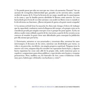 BIBLIOTECA VIRTUAL DE ANDALUCÍA / UNA GALERIA DE LECTURAS PENDIENTES54
3. No puedo pasar por alto un caso que me viene a la memoria: Turanio87
fue un
anciano de escrupulosa laboriosidad que, pasados ya los noventa años, cuando
recibió de manos de G. César la licencia de un cargo, mandó que lo amortajaran
en la cama y que la familia puesta alrededor lo llorara como muerto. La casa
hacía duelo por el ocio de su señor anciano y no acabó sus lloros si no es cuando se
le devolvieron sus funciones. ¡Hasta tal punto le gusta a la gente morir ocupada!
4. La misma actitud tiene la mayoría; les dura más tiempo el deseo de trabajar
que la capacidad; combaten contra la ﬂaqueza del cuerpo, a la propia vejez no la
consideran pesada por ningún concepto si no es porque los pone aparte. La ley no
alista a nadie como soldado a partir de los cincuenta, a partir de los sesenta ya no
convoca al senador: la gente tiene más diﬁcultades para conseguir la jubilación
por ella misma que por la ley.
5. Entretanto, mientras se ven arrastrados y arrastran ellos, mientras los unos
interrumpen el descanso de los otros, mientras son desdichados por turno, su
vida es sin provecho, sin deleite, sin ningún progreso espiritual. Ninguno tiene la
muerte a la vista, ninguno deja de extender sus esperanzas hasta lejos, y algunos
hasta organizan las cosas más allá de la propia vida, moles inmensas para su
sepulcro y asignaciones para obras públicas y espectáculos ante la pira y exequias
pretenciosas. Pero, maldita sea, los funerales de ésos, como si hubieran vivido
muy poco, habría que celebrarlos con hachones y cirios88
.
 