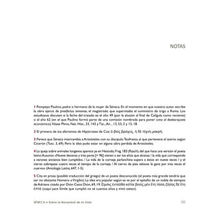 SÉNECA • Sobre la Brevedad de la Vida 55
1 Pompeyo Paulino, padre o hermano de la mujer de Séneca. En el momento en que nuestro autor escribe
la obra ejerce de praefectus annonae, el magistrado que supervisaba el suministro de trigo a Roma. Los
estudiosos discuten si la fecha del tratado es el año 49 (por la alusión al ﬁnal de Calígula como reciente)
o el año 62 (en el que Paulino formó parte de una comisión nombrada para poner coto al desbarajuste
económico).Véase Plinio, Nat. Hist., 33, 143 y Tác.,An. , 13, 53, 2 y 15, 18.
2 El primero de los aforismos de Hipócrates de Cos: ὁ βίος βραχύς, ἡ δὲ τέχνη μακρή.
3 Parece que Séneca intercambia a Aristóteles con su discípuloTeofrasto, al que pertenece el aserto según
Cicerón (Tusc. 3, 69). Pero la idea pudo estar en alguna obra perdida de Aristóteles.
4 La queja sobre animales longevos aparece ya en Hesíodo,Frag.183 (Rzach),del que hace una versión el poeta
latinoAusonio:«Nueve decenas y tres pares [= 96] vienen a ser los años que alcanza / la vida que corresponde
a varones ancianos bien cumplidos. / La vida de la corneja parlanchina supera a éstos en nueve veces / y el
ciervo sobrepasa cuatro veces el tiempo de la corneja. / Al ciervo de pies veloces le gana por tres veces el
cuervo» (Antología Latina,647,1-5).
5 Cita en prosa (posible traducción del griego) de un poeta desconocido (el poeta más grande tendría que
ser no obstante Homero oVirgilio).La idea era popular según se ve por el epitaﬁo de un noble de tiempos
deAdriano citado por Dión Casio Dión,69,19:Σίμιλις ἐνταῦθα κεῖται βιοὺς μὲν ἔτη τόσα,ζήσας δὲ ἔτη
ἑπτά («aquí yace Símile que cumplió no sé cuantos años y vivió siete»).
NOTAS
 