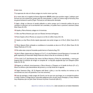 BIBLIOTECA VIRTUAL DE ANDALUCÍA / UNA GALERIA DE LECTURAS PENDIENTES56
6 bona mens.
7 La esperanza de vida en la Roma antigua era mucho menor que hoy.
8 La misma idea en la tragedia de Seneca,Agamenón (88-89): sidunt ipso pondere magna / ceditque oneri
Fortuna suo («se achanta por propio peso las cosas grandes / y cede a su misma carga la Fortuna»). Para
los grecorromanos la suerte (Tique / Fortuna) es una abstracción divinizada
9 Llegó a dirigir un discurso al senado pidiendo su retiro, aunque con la intención política de que se
rechazara la solicitud y así la servidumbre de la asamblea y el pueblo fuera o pareciera voluntaria (véase
Dión Casio, 53, 3-9).
10 Lépido y Marco Antonio, colegas en el triunvirato.
11 Otra vez Marco Antonio, que casó con Octavia, hermana de Augusto.
12 Fanio Cepión yVarro Murena se conjuran en el 22 a.C. (Dión Casio, 54, 3, 4).
13 Lépido y su hijo Marco Emilio Lépido (ejecutado más tarde) intrigan en el 18 a.C. (Dión Casio, 54, 15,
1).
14 Marco Egnacio Rufo, rechazada su candidatura al consulado, se alza en el 29 a.C. (Dión Casio, 53, 24;
Veleyo Patérculo, 2, 91, 2-4).
15 De todas estas conjuras fracasadas puede leerse en Suetonio,Aug. 19,1.
16 Julia la Mayor desterrada por Augusto el 2 d. C. a la isla Pandataria (actual Ventotene, al noroeste del
golfo napolitano). El historiadorVeleyo Patérculo ofrece la lista de sus amantes (2, 100, 4).
17 En el año 2 a.C. Julo Antonio, hijo menor de Marco Antonio y Fulvia, fue represaliado y muerto por
Augusto bajo la acusación de intrigar en compañía de su hija Julia, equiparada aquí con Cleopatra (Dión
Casio 55, 10, 15).
18 Augusto se enfrentó victoriosamente a Marco Antonio y Cleopatra en la batalla de Accio (31 a.C.).
Ahora se enfrena a Julo, descendiente del primero y a su hija, émula de la segunda.
19 Según Suetonius (Aug. , 65. 5), Augusto solía llamar a Julia y a sus dos retoños: tris vomicas ac tria
carcinomata sua («sus tres postemas o sus tres tumores»).
20 Lista de enemigos y medio amigos de Cicerón con los que tuvo que bregar en su actividad de político
y orador. Catilina y Cetego fueron conjurados peligrosos pero sin gran fuerza. Pompeyo y Craso, militares
muy inﬂuyentes, que con Julio César formaron el primer triunvirato (60 a.C.).
 