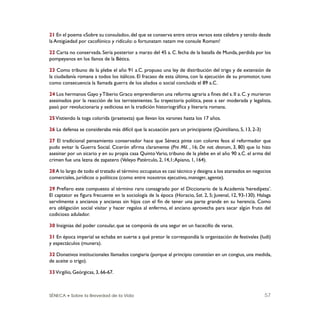 SÉNECA • Sobre la Brevedad de la Vida 57
21 En el poema «Sobre su consulado»,del que se conserva entre otros versos este célebre y tenido desde
la Antigüedad por cacofónico y ridículo: o fortunatam natam me consule Romam!
22 Carta no conservada. Sería posterior a marzo del 45 a. C. fecha de la batalla de Munda, perdida por los
pompeyanos en los llanos de la Bética.
23 Como tribuno de la plebe el año 91 a.C. propuso una ley de distribución del trigo y de extensión de
la ciudadanía romana a todos los itálicos. El fracaso de esta última, con la ejecución de su promotor, tuvo
como consecuencia la llamada guerra de los aliados o social concluida el 89 a.C.
24 Los hermanos Gayo yTiberio Graco emprendieron una reforma agraria a ﬁnes del s. II a. C. y murieron
asesinados por la reacción de los terratenientes. Su trayectoria política, pese a ser moderada y legalista,
pasó por revolucionaria y sediciosa en la tradición historiográﬁca y literaria romana.
25Vistiendo la toga colorida (praetexta) que llevan los varones hasta los 17 años.
26 La defensa se consideraba más difícil que la acusación para un principiante (Quintiliano, 5, 13, 2-3)
27 El tradicional pensamiento conservador hace que Séneca pinte con colores feos al reformador que
pudo evitar la Guerra Social. Cicerón aﬁrma claramente (Pro Mil. , 16; De nat. deorum, 3, 80) que lo hizo
asesinar por un sicario y en su propia casa QuintoVario, tribuno de la plebe en el año 90 a.C. el arma del
crimen fue una lezna de zapatero (Veleyo Patérculo, 2, 14,1;Apiano, 1, 164).
28A lo largo de todo el tratado el término occupatus es casi técnico y designa a los atareados en negocios
comerciales, jurídicos o políticos (como entre nosotros ejecutivo, manager, agente).
29 Preﬁero este compuesto al término raro consagrado por el Diccionario de la Academia ‘heredípeta’.
El captator es ﬁgura frecuente en la sociología de la época (Horacio, Sat. 2, 5; Juvenal, 12, 93-130). Halaga
servilmente a ancianos y ancianas sin hijos con el ﬁn de tener una parte grande en su herencia. Como
era obligación social visitar y hacer regalos al enfermo, el anciano aprovecha para sacar algún fruto del
codicioso adulador.
30 Insignias del poder consular, que se componía de una segur en un hacecillo de varas.
31 En época imperial se echaba en suerte a qué pretor le correspondía la organización de festivales (ludi)
y espectáculos (munera).
32 Donativos institucionales llamados congiaria (porque al principio consistían en un congius, una medida,
de aceite o trigo).
33Virgilio, Geórgicas, 3, 66-67.
 
