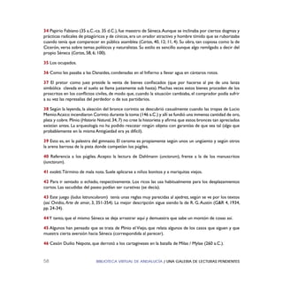BIBLIOTECA VIRTUAL DE ANDALUCÍA / UNA GALERIA DE LECTURAS PENDIENTES58
34 Papirio Fabiano (35 a.C.-ca. 35 d.C.), fue maestro de Séneca.Aunque se inclinaba por ciertos dogmas y
prácticas radicales de pitagóricos y de cínicos, era un orador atractivo y hombre tímido que se ruborizaba
cuando tenía que comparecer en pública asamblea (Cartas, 40, 12; 11, 4). Su obra, tan copiosa como la de
Cicerón, versa sobre temas políticos y naturalistas. Su estilo es sencillo aunque algo remilgado a decir del
propio Séneca (Cartas, 58, 6; 100).
35 Los ocupados.
36 Como les pasaba a las Danaides, condenadas en el Inﬁerno a llevar agua en cántaros rotos.
37 El pretor como juez preside la venta de bienes conﬁscados (que por hacerse al pie de una lanza
simbólica clavada en el suelo se llama justamente sub hasta). Muchas veces estos bienes proceden de los
proscritos en los conﬂictos civiles, de modo que, cuando la situación cambiaba, el comprador podía sufrir
a su vez las represalias del perdedor o de sus partidarios.
38 Según la leyenda, la aleación del bronce corintio se descubrió casualmente cuando las tropas de Lucio
MemioAcaico incendiaron Corinto durante la toma (146 a.C.) y allí se fundió una inmensa cantidad de oro,
plata y cobre. Plinio (Historia Natural, 34, 7) no cree la historieta y aﬁrma que estos bronces tan apreciados
existían antes. La arqueología no ha podido rescatar ningún objeto con garantías de que sea tal (algo que
probablemente en la misma Antigüedad era ya difícil).
39 Esto es, en la palestra del gimnasio. El ceroma es propiamente según unos un ungüento y según otros
la arena barrosa de la pista donde competían los púgiles.
40 Referencia a los púgiles. Acepto la lectura de Dahlmann (unctorum), frente a la de los manuscritos
(iunctorum).
41 exoleti.Término de mala nota. Suele aplicarse a niños bonitos y a mariquitas viejos.
42 Para ir sentado o echado, respectivamente. Los ricos las usa habitualmente para los desplazamientos
cortos. Las sacudidas del paseo podían ser curativas (se decía).
43 Este juego (ludus latrunculorum) tenía unas reglas muy parecidas al ajedrez, según se ve por los textos
(así Ovidio, Arte de amar, 3, 351-354). La mejor descripción sigue siendo la de R. G.Austin (G&R 4, 1934,
pp. 24-34).
44Y tanto, que el mismo Séneca se deja arrastrar aquí y demuestra que sabe un montón de cosas así.
45 Algunos han pensado que se trata de Plinio el Viejo, que relata algunos de los casos que siguen y que
muestra cierta aversión hacia Séneca (correspondida al parecer).
46 Cesón Duilio Nepote, que derrotó a los cartagineses en la batalla de Milas / Mylae (260 a.C.).
 