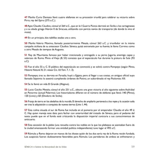 SÉNECA • Sobre la Brevedad de la Vida 59
47 Manlio Curio Dentato llevó cuatro elefantes en su procesión triunfal para celebrar su victoria sobre
Pirro, rey del Epiro (275 a.C.).
48 Apio Claudio Cáudice, cónsul el 264 a.C., que en la I Guerra Púnica derrotó en Sicilia a los cartagineses
y a su aliado griego Hierón II de Siracusa, utilizando con pericia navíos de transporte (de donde le vino el
mote).
49 En un principio, dos tablillas atadas una a otra.
50 Manlio Valerio Máximo, llamado posteriormente Mesala, cónsul 263 a.C. y triunfador en la misma
campaña siciliana de su antecesor Cáudice. Séneca, quizá extraviado por su fuente, le llama Corvino como
a otro Mesala de tiempos de Augusto.
51 Rey de Mauritania, famoso por haber traicionado y entregado a su yerno Jugurta, enemigo capaz y
valeroso de Roma. Plinio el Viejo (8, 53) constata que el espectáculo fue durante la pretura de Sula (93
a.C)
52 Fue el año 55 a. C. El público del espectáculo se conmovió y se volvió contra Pompeyo (según Plinio,
Historia Natural. 8, 21; véase Cic. Ad Fam. 7, 1. 3).
53 Pompeyo, tras su derrota en Farsalia, huyó a Egipto, pero al llegar a sus costas, un antiguo oﬁcial suyo
llamado Septimio lo asesinó cumpliendo órdenes de Potino, un subordinado el rey Ptolomeo XII.
54 Se le llamó en vida El Grande (Magnus).
55 Lucio Cecilio Metelo, cónsul el año 251 a.C., obtuvo una gran victoria al año siguiente sobre Asdrúbal
en Panormo (actual Palermo). Los historiadores diﬁeren en el número de elefante que llevó: 140 (Plinio),
120 (Livio) y 60 (Diodoro de Sicilia).
56 Franja de tierra en los aledaños de la muralla.El derecho de ampliarlo pertenecía a los reyes y la ocasión solía
ser tras la adquisición o conquista de nuevas tierras (Livio 1,44).
57 Esta colina situada al sur de Roma fue incluida en el pomerio por el emperador Claudio el año 49 d.
C. Hay quien maneja este dato para fechar con anterioridad del tratado de Séneca, pero el pedante del
texto puede que en el fondo esté criticando la disposición imperial contraria a sus conocimientos de
anticuario.
58 Esta secesión de la plebe (una revuelta contra los nobles en la que los plebeyos se asentaban fuera de
la ciudad amenazando formar una entidad política independiente) tuvo lugar el 493 a.C.
59 Rómulo y Remo dejaron en manos de los dioses quién de los dos sería rey de la Roma recién fundada.
Los auspicios fueron dudosamente favorables para Rómulo. Los partidarios de ambos se enfrentaron y
 