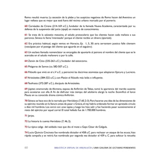 BIBLIOTECA VIRTUAL DE ANDALUCÍA / UNA GALERIA DE LECTURAS PENDIENTES60
Remo resultó muerto. La secesión de la plebe y los auspicios negativos de Remo hacen del Aventino un
lugar nefasto que es mejor que esté fuera del recinto urbano marcado por el pomerio.
60 Carnéades de Cirene (214-169 a.C.), fundador de la llamada Nueva Academia, caracterizada por su
defensa de la suspensión del juicio (epojé) en materia de conocimiento.
61 Se trata de la salutatio matutina, el saludo protocolario que los clientes hacen cada mañana a sus
patronos. Séneca lo llama ‘interesado’ porque el cliente recibía un dinero (sportula).
62 Era práctica habitual, según vemos en Horacio, Ep. 1, 5, 30: atria servantem postico falle clientem
(«escápate por el postigo del cliente que aguarda en el zaguán»).
63 Un esclavo llamado nomenclator se encargaba de apuntarle al patrono el nombre del cliente que se le
acercaba en el saludo mañanero o por la calle.
64 Zenón de Citio (335-263 a.C.), fundador del estoicismo.
65 Pitágoras de Samos (ca. 582-507 a.C.).
66 Filósofo que vivió en el s.V a.C. y patrocinó las doctrinas atomistas que adoptaron Epicuro y Lucrecio.
67 Aristóteles (384-322 a.C.), con Platón el ﬁlósofo más leído e inﬂuyente.
68 Teofrasto (372-287 a.C.), discípulo de Aristóteles.
69 Júpiter, enamorado de Alcmena, esposa de Anﬁtrión de Tebas, tomó la apariencia del marido ausente
para acostarse con ella. A ﬁn de disfrutar más tiempo del adulterio alargó la noche. Esceniﬁcó el lance
Plauto en su conocido drama cómico Anﬁtrión.
70 Séneca se hace eco de lo narrado por Heródoto (7,60,2-3).Para hacerse una idea de las dimensiones de
su ejército reunido en la llanura antes de pasar a Grecia,el rey habría ordenado formar en apretado círculo
a diez mil hombres. Los cercó con unas tapias y luego los hizo salir y fue haciendo pasar sucesivamente al
resto del ejército por aquel corral. El total hallado fue de 1.700.000 hombres.
71 Jerjes.
72 La historia la cuenta Heródoto (7, 46, 2).
73 La típica caliga del soldado raso que dio el mote a Gayo César de Calígula.
74 Lucio Quincio Cincinato fue nombrado dictador el 458 a.C. para rechazar un ataque de los ecuos, hizo
rápida campaña y se retiró; fue nombrado por segunda vez dictador el 439 a. C. para sofocar la revuelta
 