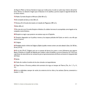 SÉNECA • Sobre la Brevedad de la Vida 61
de Espurio Melio. La famosa llamada al cargo que recibe junto al arado se suele situar dentro del primer
lance. Séneca, no obstante imagina que el descanso no le satisﬁzo y pronto aceptó la segunda llamada de
la misma manera.
75 Publio Cornelio Escipión el Africano (236-183 a.C.)
76 En la batalla de Zama, el año 202 a.C.
77 Antíoco III el Grande derrotado en la batalla de Magnesia (189 a.C.).
78 Año 205 a.C.
79 Se trata de Lucio Cornelio Escipión el Asiático. Su célebre hermano lo acompañaba como legado en las
campañas contra Antíoco.
80 Escipión se negó a que pusieran una estatua suya en el Capitolio.
81 Escipión, disgustado con la política romana y los ataques judiciales del Catón, se retiró a una villa que
tenía en Literno.
82 Calígula.
83 Probable alusión al dicho de Calígula «¡Ojalá el pueblo romano tuviera una sola cabeza!» (Suet.,Cal. 30;Sen.,
De Ira,3,19.2).
84 En el año 39 d.C. Calígula unió con un puente de barcos los cuatro o cinco kilómetros que separan
Bayas y Putéolos en el golfo de Nápoles para celebrar sobre él desﬁles y carreras (Suetonio,Cal. 19).El uso
caprichoso de estos barcos tan necesarios para el aprovisionamiento de Roma acrecentó la impopularidad
del César.
85 Jerjes.
86 Cada año recibía el nombre de los dos cónsules correspondientes.
87 Gayo Turanio o Turranio, prefecto del suministro de trigo en tiempos de Tiberio (Tác., An. 1, 7 y 11,
31).
88 Así se celebraban, siempre de noche, los entierros de los niños y los esclavos (Servio, comentario a
Eneida, 11, 143)
 