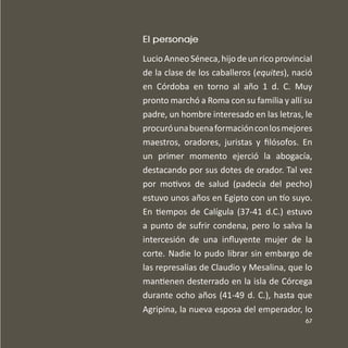 67
El personaje
LucioAnneoSéneca,hijodeunricoprovincial
de la clase de los caballeros (equites), nació
en Córdoba en torno al año 1 d. C. Muy
pronto marchó a Roma con su familia y allí su
padre, un hombre interesado en las letras, le
procuróunabuenaformaciónconlosmejores
maestros, oradores, juristas y ﬁlósofos. En
un primer momento ejerció la abogacía,
destacando por sus dotes de orador. Tal vez
por motivos de salud (padecía del pecho)
estuvo unos años en Egipto con un o suyo.
En tiempos de Calígula (37-41 d.C.) estuvo
a punto de sufrir condena, pero lo salva la
intercesión de una inﬂuyente mujer de la
corte. Nadie lo pudo librar sin embargo de
las represalias de Claudio y Mesalina, que lo
mantienen desterrado en la isla de Córcega
durante ocho años (41-49 d. C.), hasta que
Agripina, la nueva esposa del emperador, lo
 