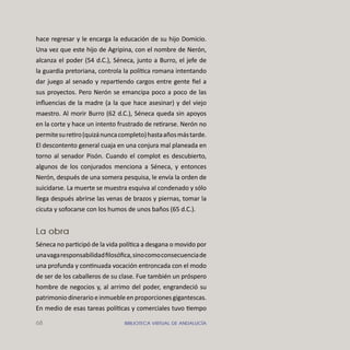 68 BIBLIOTECA VIRTUAL DE ANDALUCÍA
hace regresar y le encarga la educación de su hijo Domicio.
Una vez que este hijo de Agripina, con el nombre de Nerón,
alcanza el poder (54 d.C.), Séneca, junto a Burro, el jefe de
la guardia pretoriana, controla la política romana intentando
dar juego al senado y repartiendo cargos entre gente ﬁel a
sus proyectos. Pero Nerón se emancipa poco a poco de las
inﬂuencias de la madre (a la que hace asesinar) y del viejo
maestro. Al morir Burro (62 d.C.), Séneca queda sin apoyos
en la corte y hace un intento frustrado de retirarse. Nerón no
permitesuretiro(quizánuncacompleto)hastaañosmástarde.
El descontento general cuaja en una conjura mal planeada en
torno al senador Pisón. Cuando el complot es descubierto,
algunos de los conjurados menciona a Séneca, y entonces
Nerón, después de una somera pesquisa, le envía la orden de
suicidarse. La muerte se muestra esquiva al condenado y sólo
llega después abrirse las venas de brazos y piernas, tomar la
cicuta y sofocarse con los humos de unos baños (65 d.C.).
La obra
Séneca no participó de la vida política a desgana o movido por
unavagaresponsabilidadﬁlosóﬁca,sinocomoconsecuenciade
una profunda y continuada vocación entroncada con el modo
de ser de los caballeros de su clase. Fue también un próspero
hombre de negocios y, al arrimo del poder, engrandeció su
patrimoniodinerarioeinmuebleenproporcionesgigantescas.
En medio de esas tareas políticas y comerciales tuvo tiempo
 