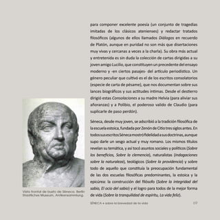 SÉNECA • sobre la brevedad de la vida 69
para componer excelente poesía (un conjunto de tragedias
imitadas de los clásicos atenienses) y redactar tratados
ﬁlosóﬁcos (algunos de ellos llamados Diálogos en recuerdo
de Platón, aunque en puridad no son más que disertaciones
muy vivas y cercanas a veces a la charla). Su obra más actual
y entretenida es sin duda la colección de cartas dirigidas a su
jovenamigoLucilio,queconstituyenunprecedentedelensayo
moderno y -en ciertos pasajes- del ar culo periodístico. Un
género peculiar que cultivó es el de los escritos consolatorios
(especie de carta de pésame), que nos documentan sobre sus
lances biográﬁcos y sus actitudes íntimas. Desde el destierro
dirigió estas Consolaciones a su madre Helvia (para aliviar sus
añoranzas) y a Polibio, el poderoso valido de Claudio (para
suplicarle de paso perdón).
Séneca, desde muy joven, se adscribió a la tradición ﬁlosóﬁca de
laescuelaestoica,fundadaporZenóndeCitiotressiglosantes.En
todossusescritosSénecamostróﬁdelidadasusdoctrinas,aunque
supo darle un sesgo actual y muy romano. Los mismos tulos
revelan su temática, y así tocó asuntos sociales y políticos (Sobre
los beneﬁcios, Sobre la clemencia), naturalistas (Indagaciones
sobre la naturaleza), teológicos (Sobre la providencia) y sobre
todo de aquello que constituía la preocupación fundamental
de las dos escuelas ﬁlosóﬁcas predominantes, la estoica y la
epicúrea: la construcción del ﬁlósofo (Sobre la integridad del
sabio, El ocio del sabio) y el logro para todos de la mejor forma
de vida (Sobre la tranquilidad de espíritu, La vida feliz).
Vista frontal de busto de Séneca. Berlín
Staatliches Museum, Antikensammlung.
 