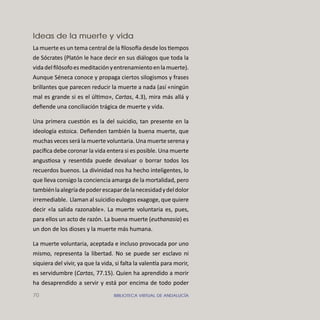 70 BIBLIOTECA VIRTUAL DE ANDALUCÍA
Ideas de la muerte y vida
La muerte es un tema central de la ﬁloso a desde los tiempos
de Sócrates (Platón le hace decir en sus diálogos que toda la
vidadelﬁlósofoesmeditaciónyentrenamientoenlamuerte).
Aunque Séneca conoce y propaga ciertos silogismos y frases
brillantes que parecen reducir la muerte a nada (así «ningún
mal es grande si es el último», Cartas, 4.3), mira más allá y
deﬁende una conciliación trágica de muerte y vida.
Una primera cuestión es la del suicidio, tan presente en la
ideología estoica. Deﬁenden también la buena muerte, que
muchas veces será la muerte voluntaria. Una muerte serena y
pacíﬁca debe coronar la vida entera si es posible. Una muerte
angustiosa y resentida puede devaluar o borrar todos los
recuerdos buenos. La divinidad nos ha hecho inteligentes, lo
que lleva consigo la conciencia amarga de la mortalidad, pero
tambiénlaalegríadepoderescapardelanecesidadydeldolor
irremediable. Llaman al suicidio eulogos exagoge, que quiere
decir «la salida razonable». La muerte voluntaria es, pues,
para ellos un acto de razón. La buena muerte (euthanasia) es
un don de los dioses y la muerte más humana.
La muerte voluntaria, aceptada e incluso provocada por uno
mismo, representa la libertad. No se puede ser esclavo ni
siquiera del vivir, ya que la vida, si falta la valen a para morir,
es servidumbre (Cartas, 77.15). Quien ha aprendido a morir
ha desaprendido a servir y está por encima de todo poder
 