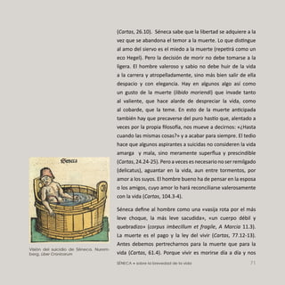 SÉNECA • sobre la brevedad de la vida 71
(Cartas, 26.10). Séneca sabe que la libertad se adquiere a la
vez que se abandona el temor a la muerte. Lo que distingue
al amo del siervo es el miedo a la muerte (repetirá como un
eco Hegel). Pero la decisión de morir no debe tomarse a la
ligera. El hombre valeroso y sabio no debe huir de la vida
a la carrera y atropelladamente, sino más bien salir de ella
despacio y con elegancia. Hay en algunos algo así como
un gusto de la muerte (libido moriendi) que invade tanto
al valiente, que hace alarde de despreciar la vida, como
al cobarde, que la teme. En esto de la muerte anticipada
también hay que precaverse del puro has o que, alentado a
veces por la propia ﬁloso a, nos mueve a decirnos: «¿Hasta
cuando las mismas cosas?» y a acabar para siempre. El tedio
hace que algunos aspirantes a suicidas no consideren la vida
amarga y mala, sino meramente superﬂua y prescindible
(Cartas, 24.24-25). Pero a veces es necesario no ser remilgado
(delicatus), aguantar en la vida, aun entre tormentos, por
amor a los suyos. El hombre bueno ha de pensar en la esposa
o los amigos, cuyo amor lo hará reconciliarse valerosamente
con la vida (Cartas, 104.3-4).
Séneca deﬁne al hombre como una «vasija rota por el más
leve choque, la más leve sacudida», «un cuerpo débil y
quebradizo» (corpus imbecillum et fragile, A Marcia 11.3).
La muerte es el pago y la ley del vivir (Cartas, 77.12-13).
Antes debemos pertrecharnos para la muerte que para la
vida (Cartas, 61.4). Porque vivir es morirse día a día y nos
Visión del suicidio de Séneca. Nurem-
berg, Liber Cronicarum
 