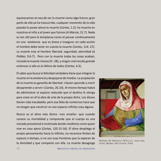 72 BIBLIOTECA VIRTUAL DE ANDALUCÍA
equivocamos en eso de ver la muerte como algo futuro: gran
parte de ella ya ha trascurrido, cualquier momento de la vida
pasada lo posee ahora la muerte (Cartas, 1.2): ha muerto en
nosotros el niño y el joven que fuimos (A Marcia, 21.7). Nada
es tan útil para la templanza como el pensar continuamente
en una existencia que es breve e insegura: en cada acción
el hombre debe tener en cuenta la muerte (Cartas, 114. 27).
La muerte trae al hombre libertad, seguridad, eternidad (A
Polibio, 9.6-7). Pero con la muerte todas las cosas acaban,
incluida la muerte misma (Fr. 28), y ningún mal resulta grande
entonces si ella es el último de todos (Cartas, 4.3).
El sabio que busca la felicidad verdadera tiene que integrar la
muerteenlaexistenciaydespojarsedemiedos.Laaceptación
de la muerte es garan a de libertad: «Quien aprende a morir
desaprende a servir» (Cartas, 26.10). Al mismo tiempo habrá
de administrar el espacio reducido que el destino le otorga
para crear en él la obra de arte de la propia dicha. Los dioses
tienen vida inacabable, pero esa falta de contornos hace que
no tengan que construir en ese espacio inﬁnito cosa alguna.
Nunca es el alma más divina –nos enseña– que cuando
conoce su mortalidad y comprende que el cuerpo es una
morada provisional e incómoda donde residimos como quien
vive en casa ajena (Cartas, 120.15-16). El alma despliega el
propio pensamiento hacia lo inﬁnito, no reconoce límites de
espacio o tiempo, si no son esas fronteras que la separan de
la divinidad y que comparte con ella. La muerte desagrega
Retrato de Séneca (1475 ca.), Joos van
Gent, Museo del Louvre, Paris
 