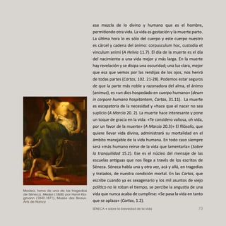SÉNECA • sobre la brevedad de la vida 73
esa mezcla de lo divino y humano que es el hombre,
permitiendo otra vida. La vida es gestación y la muerte parto.
La última hora lo es sólo del cuerpo y este cuerpo nuestro
es cárcel y cadena del ánimo: corpusculum hoc, custodia et
vinculum animi (A Helvia 11.7). El día de la muerte es el día
del nacimiento a una vida mejor y más larga. En la muerte
hay revelación y se disipa una oscuridad; una luz clara, mejor
que esa que vemos por las rendijas de los ojos, nos herirá
de todas partes (Cartas, 102. 21-28). Podemos estar seguros
de que la parte más noble y razonadora del alma, el ánimo
(animus), es «un dios hospedado en cuerpo humano» (deum
in corpore humano hospitantem, Cartas, 31.11). La muerte
es escapatoria de la necesidad y «hace que el nacer no sea
suplicio (A Marcia 20. 2). La muerte hace interesante y pone
un toque de gracia en la vida: «Te considero valiosa, oh vida,
por un favor de la muerte» (A Marcia 20.3)» El ﬁlósofo, que
quiere llevar vida divina, administrará su mortalidad en el
ámbito manejable de la vida humana. En todo caso siempre
será «más humano reírse de la vida que lamentarla» (Sobre
la tranquilidad 15.2). Ese es el núcleo del mensaje de las
escuelas antiguas que nos llega a través de los escritos de
Séneca. Séneca habla una y otra vez, acá y allá, en tragedias
y tratados, de nuestra condición mortal. En las Cartas, que
escribe cuando ya es sexagenario y los mil asuntos de viejo
político no le roban el tiempo, se percibe la angustia de una
vida que nunca acaba de cumplirse: «Se pasa la vida en tanto
que se aplaza» (Cartas, 1.2).
Medea, tema de una de las tragedias
de Séneca. Medea (1868) por Henri Kla-
gmann (1842-1871), Musée des Beaux-
Arts de Nancy
 