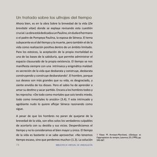 74 BIBLIOTECA VIRTUAL DE ANDALUCÍA
Un tratado sobre los ultrajes del tiempo
Ahora bien, es en la obra Sobre la brevedad de la vida (De
brevitate vitae) donde se explaya revisando esta cuestión
crucial.LaobraestádedicadaaunPaulino,sindudaelhermano
o el padre de Pompeya Paulina, la esposa de Séneca. El tema
subyacente es el del tiempo y la muerte, pero también el de la
vida como realización positiva dentro de un ámbito limitado.
Para los estoicos, la aceptación de la propia mortalidad es
una de las bases de la sabiduría, que permite administrar el
espacio clausurado de la propia existencia. El tiempo se nos
maniﬁesta siempre con una intrínseca y enigmática maldad:
es secreción de la vida que desbarata y construye, desbarata
construyendo y construye desbaratando1
. El hombre, porque
sus deseos son más grandes que su vida, es desgraciado, y
siente envidia de los dioses. Pero el sabio ha de aprender a
amar su destino y sacar partido. Encara a los hombres todos y
les reprocha: «De todo como mortales que sois tenéis miedo,
todo como inmortales lo ansiáis» (3.4). Y este intrincado y
agobiante nudo lo quiere aﬂojar Séneca razonando como
sigue.
A pesar de que los hombres no paran de quejarse de la
brevedad de la vida, son ellos solos los verdaderos culpables
de acortarla con su desidia y sus vicios. Desperdiciamos el
tiempo y no lo consideramos el bien mayor y único. El tiempo
de la vida es bastante si se sabe aprovechar. «No tenemos
tiempo escaso, sino que perdemos mucho» (1.3). La solución
1 Véase M. Armisen-Marchetti, «Sénèque et
l’appropiation du temps»,Latomus,53 (1995),pp.
545-567.
 