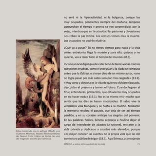 SÉNECA • sobre la brevedad de la vida 75
no será ni la hiperactividad, ni la holganza, porque los
muy ocupados, pendientes siempre del mañana, tampoco
aprovechan el tiempo y pronto se ven sorprendidos por la
vejez, mientras que en la ociosidad las pasiones y diversiones
nos roban la paz íntima. Los ociosos temen más la muerte.
Los ocupados no podrán eludirla:
¿Qué va a pasar? Tú no tienes tiempo para nada y la vida
corre; entretanto llega la muerte y para ella, quieras o no
quieras, vas a tener todo el tiempo del mundo» (8.5).
Inclusounociodignopuedeestarllenodetareasvanas.Conlas
cuestiones eruditas, como el averiguar si la Ilíada se compuso
antes que la Odisea, o si eran obra de un mismo autor, «uno
no logra pasar por más sabio sino por más cargante» (13.2).
«Muy corta y abrupta es la vida de quienes olvidan el pasado,
descuidan el presente y temen el futuro. Cuando lleguen al
ﬁnal, entenderán, pobrecitos, que estuvieron muy ocupados
en no hacer nada» (16.1). No es lo mismo vivir mucho que
sentir que los días se hacen inacabables. El sabio vive la
verdadera vida tranquila y se hurta a la muerte. Mediante
la memoria recobra el pasado, que deja de ser así tiempo
perdido, y en su corazón anticipa las alegrías del porvenir.
En las palabras ﬁnales, Séneca aconseja a Paulino dejar el
cargo de intendente de abastos (a ratione), retirarse a la
vida privada y dedicarse a asuntos más elevados, porque
«es mejor conocer las cuentas de la propia vida que las del
suministropúblicodetrigo»(18.3).AquíSéneca,aconsejando
Edipo hablando con la esfinge (1864), por
Gustave Moreau. Museo Metropolitano
de Nueva York. Edipo es tema de una
de tragedia escrita por Séneca.
 