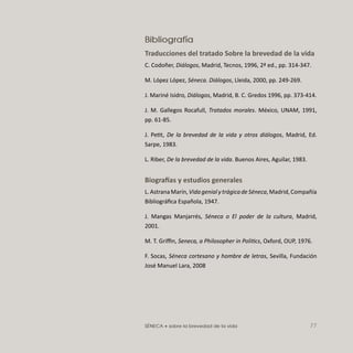 SÉNECA • sobre la brevedad de la vida 77
Bibliografía
Traducciones del tratado Sobre la brevedad de la vida
C. Codoñer, Diálogos, Madrid, Tecnos, 1996, 2ª ed., pp. 314-347.
M. López López, Séneca. Diálogos, Lleida, 2000, pp. 249-269.
J. Mariné Isidro, Diálogos, Madrid, B. C. Gredos 1996, pp. 373-414.
J. M. Gallegos Rocafull, Tratados morales. México, UNAM, 1991,
pp. 61-85.
J. Petit, De la brevedad de la vida y otros diálogos, Madrid, Ed.
Sarpe, 1983.
L. Riber, De la brevedad de la vida. Buenos Aires, Aguilar, 1983.
Biografías y estudios generales
L.AstranaMarín,VidagenialytrágicadeSéneca,Madrid,Compañía
Bibliográﬁca Española, 1947.
J. Mangas Manjarrés, Séneca o El poder de la cultura, Madrid,
2001.
M. T. Griﬃn, Seneca, a Philosopher in Politics, Oxford, OUP, 1976.
F. Socas, Séneca cortesano y hombre de letras, Sevilla, Fundación
José Manuel Lara, 2008
 