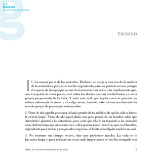 SÉNECA • Sobre la Brevedad de la Vida 9
I
1. La mayor parte de los mortales, Paulino1
, se queja a una voz de la malicia
de la naturaleza porque se nos ha engendrado para un período escaso, porque
el espacio de tiempo que se nos da transcurre tan veloz, tan rápidamente que,
con excepción de unos pocos, casi todos los demás quedan inhabilitados ya en la
propia preparación de la vida. Y ante este mal, que según creen es general, no
solloza solamente la masa y el vulgo necio, también este mismo sentimiento ha
sacado quejas de personajes esclarecidos.
2. Viene de ahí aquella proclama del más grande de los médicos de que la vida es breve,
la ciencia larga2
. Viene de ahí aquel pleito tan poco propio de un hombre sabio que
Aristóteles3
planteó a la naturaleza, pues sería que ella le ha regalado a los animales
una edad tan larga que alcanzan cinco o diez generaciones4
, mientras que en el hombre,
engendrado para tantas y tan grandes empresas, el límite se ha ﬁjado mucho más acá.
3. No tenemos un tiempo escaso, sino que perdemos mucho. La vida es lo
bastante larga y para realizar las cosas más importantes se nos ha otorgado con
Exordio
 