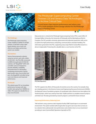 Case Study


                                              The Pittsburgh Supercomputing Center
                                              Chooses LSI and Seneca Data Technologies
                                              to Archive Critical Data
                                              LSI and Seneca Data improve performance and reduce costs
                                              with a multi-petabyte archive storage solution for the Pittsburgh
                                              Supercomputing Center



                                         Data protection is critical at the Pittsburgh Supercomputing Center (PSC), a joint effort of
The Challenge:                           Carnegie Mellon University, the University of Pittsburgh and the Westinghouse Electric
The Pittsburgh Supercomputing            Company. The PSC provides university, government and industrial researchers with access
Center needed to update its storage      to systems for high-performance computing, communications and data-handling. The
solution. It had been using a tape       information generated at the PSC, supporting every major field of unclassified research, is
based solution, but a more cost
                                         almost irreplaceable. Protecting this valuable data is a core function at the PSC.
effective and higher performing
system was needed.

The Solution:
Seneca Data proposed a solution
using two servers, each with a 6Gb/s
LSI SAS 9201-16e PCIe HBA connected
to JBODs through dual LSI SAS6160
switches. LSI® MegaRAID® SATA+SAS
controller cards are designed to
provide reliability, availability
and performance in demanding
computing environments. Having
data transfer rates of up to 6Gb/s per
port, the MegaRAID controller brings
users new features and improved
performance.
                                         PSC Data Repository
The Result:
The solution gave PSC an immediate
performance increase with data           The PSC supports the efforts of thousands of scientists across the country. For example, they
transfer rates going from 300MB/s to     are a leading partner in the Extreme Science and Engineering Discovery Environment (XSEDE),
3GB/s. PSC expects to double this as     the National Science Foundation program of coordinated cyber infrastructure that replaces the
they move forward.
                                         TeraGrid project, which was used by more than 10,000 scientists to complete research projects
                                         at limited cost. The data generated by research projects is archived for future retrieval.


                                         Improving Performance, Reducing Costs

                                         “We had been using a previous data migration facility (DMF) based tape in an automated
                                         environment. The system worked well enough when we got it, but it was time to move on
                                         to a solution that could provide more performance and a better return on our investment,”
                                         according to Jason Sommerfield, Operations Specialist at PSC.
 