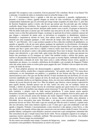 passado? Ele recupera-o com a memória. Está no presente? Ele o desfruta. Há de vir no futuro? Ele
o antecipa. A reunião de todos os momentos num só torna-lhe longa a vida.
16 – 1: É extremamente breve e agitada a vida dos que esquecem o passado, negligenciam o
presente e receiam o futuro; quando chegam ao termo de suas existências, os pobres coitados
compreendem tardiamente que (2) estiveram por longo tempo ocupados em nada fazer. E, pelo fato
de fazerem freqüentes apelos à morte, não há por que pensar que fica provado que eles tenham
usufruído duma longa existência. Sua cegueira os atormenta com emoções incertas e que os faz
incidir nas próprias coisas que temem: desejam então muitas vezes a morte, (3) porque os aterroriza.
Não há ainda razão para se pensar que isto também seja uma prova de uma vida longa: - o fato de
muitas vezes os dias lhes parecerem longos, ou porque se queixam de as horas custarem a passar até
que chegue o momento do jantar; pois, se porventura as ocupações os abandonam, sentem-se
desertados e inquietam-se mesmo no lazer, nem sabem como dispor dele ou matá-lo. Portanto
anseiam por uma ocupação qualquer, e todo intervalo de tempo entre duas ocupações lhes é um
fardo. E - por Hércules - tal é o que acontece quando se fixa a data dos combates de gladiadores, ou
quando se aguarda o dia de um outro gênero qualquer de espetáculo ou divertimento: (4) desejam
saltar os dias intermediários! A espera de qualquer coisa por que anseiam lhes é penosa, mas aquele
instante que lhes é grato corre breve e rápido e torna-se muito mais breve por sua própria culpa,
pois passam de um prazer a outro e não podem permanecer fixos num só desejo. Seus dias não são
longos, mas detestáveis, e, por outro lado, quão curtas não lhes parecem as noites que passam nos
braços das prostitutas ou (5) entregues ao vinho! Daí também resulta o delírio dos poetas, que
nutrem os descaminhos dos homens com ficções nas quais se mostra Júpiter, inebriado do desejo de
coito, duplicando a duração da noite. Que outra coisa é, senão inflamar nossos vícios, quando os
imputamos aos deuses e se concede a deferência da divindade a um exemplo de fraqueza? Podem
estes não achar muito curtas as noites pelas quais pagam tão caro? Perdem o dia na espera da noite,
a noite, de medo da aurora.
17 – 1: Seus próprios prazeres são desassossegados e agitados por vários terrores e, mesmo em
meio à maior euforia, assalta-lhes o inquieto pensamento: "até quando, tudo isto?" Por causa desse
sentimento, os reis lamentaram seu poderio, e a grandeza de sua fortuna não lhes era grata, mas
aterrorizaram-se com o fim que um dia lhes adviria. O mais insolente dos reis da Pérsia, ao ver seus
exércitos espalhados por vastos espaços de terra, de modo que nem podia abarcar seu número mas
apenas a extensão, desfez-se em lágrimas porque, dizia, em cem anos nenhum dentre tão grande (2)
número de jovens haveria de estar vivo. Mas ele próprio, que chorava, estava prestes a apressá-los
para aquele destino, fazendo perecer uns no mar, outros em terra, uns no combate, outros na
retirada, e dentro de pouco tempo haveria de exterminar aqueles por quem temia (3) o centésimo
ano. Qual o motivo de também suas alegrias serem temerosas? É que não brotam de causas sólidas;
pelo contrário, o próprio vazio de onde nascem perturba-as. E como pensas serem aqueles
momentos (miseráveis, segundo sua própria confissão), já que os próprios motivos pelos quais são
exaltados e se (4) colocam acima dos homens são muito impuros? Todos os maiores bens estão
cheios de ansiedade, e as maiores fortunas são as menos, dignas de crédito; para alimentar a
felicidade, faz-se necessária uma outra felicidade, e em paga a uma promessa realizada, outras
promessas devem ser feitas. Pois tudo o que nos sucede por obra do acaso é instável, e quanto mais
alto nos elevamos, tanto mais estamos sujeitos a cair. É claro que o que está condenado a cair não
agrada a ninguém. Portanto é necessariamente a mais miserável e não apenas a mais breve, a vida
dos que obtêm com grande esforço algo que conservam com um esforço ainda (5) maior. Em meio a
grandes labutas, conseguem o que desejam e ansiosos conservam o que conseguiram; entretanto não
têm consciência de que o tempo nunca mais há de voltar. Novas ocupações seguem-se às antigas; a
esperança suscita esperança; a ambição, ambição. Não procuram um fim às misérias, mas mudam
seu assunto. Nossos cargos nos atormentam?
Os dos outros nos tomarão mais tempo. Cessamos de fatigar-nos como candidatos? Começamos
novamente como partidários. Renunciamos ao estorvo de acusar?
 