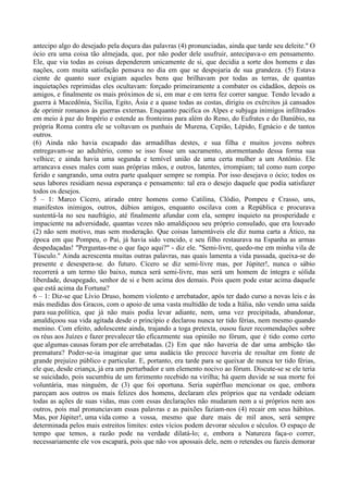 antecipo algo do desejado pela doçura das palavras (4) pronunciadas, ainda que tarde seu deleite." O
ócio era uma coisa tão almejada, que, por não poder dele usufruir, antecipava-o em pensamento.
Ele, que via todas as coisas dependerem unicamente de si, que decidia a sorte dos homens e das
nações, com muita satisfação pensava no dia em que se despojaria de sua grandeza. (5) Estava
ciente de quanto suor exigiam aqueles bens que brilhavam por todas as terras, de quantas
inquietações reprimidas eles ocultavam: forçado primeiramente a combater os cidadãos, depois os
amigos, e finalmente os mais próximos de si, em mar e em terra fez correr sangue. Tendo levado a
guerra à Macedônia, Sicília, Egito, Ásia e a quase todas as costas, dirigiu os exércitos já cansados
de oprimir romanos às guerras externas. Enquanto pacifica os Alpes e subjuga inimigos infiltrados
em meio à paz do Império e estende as fronteiras para além do Reno, do Eufrates e do Danúbio, na
própria Roma contra ele se voltavam os punhais de Murena, Cepião, Lépido, Egnácio e de tantos
outros.
(6) Ainda não havia escapado das armadilhas destes, e sua filha e muitos jovens nobres
entregavam-se ao adultério, como se isso fosse um sacramento, atormentando dessa forma sua
velhice; e ainda havia uma segunda e temível união de uma certa mulher a um Antônio. Ele
arrancava esses males com suas próprias mãos, e outros, latentes, irrompiam; tal como num corpo
ferido e sangrando, uma outra parte qualquer sempre se rompia. Por isso desejava o ócio; todos os
seus labores residiam nessa esperança e pensamento: tal era o desejo daquele que podia satisfazer
todos os desejos.
5 – 1: Marco Cícero, atirado entre homens como Catilina, Clódio, Pompeu e Crasso, uns,
manifestos inimigos, outros, dúbios amigos, enquanto oscilava com a República e procurava
sustentá-la no seu naufrágio, até finalmente afundar com ela, sempre inquieto na prosperidade e
impaciente na adversidade, quantas vezes não amaldiçoou seu próprio consulado, que era louvado
(2) não sem motivo, mas sem moderação. Que coisas lamentáveis ele diz numa carta a Ático, na
época em que Pompeu, o Pai, já havia sido vencido, e seu filho restaurava na Espanha as armas
despedaçadas! "Perguntas-me o que faço aqui?" - diz ele. "Semi-livre, quedo-me em minha vila de
Túsculo." Ainda acrescenta muitas outras palavras, nas quais lamenta a vida passada, queixa-se do
presente e desespera-se. do futuro. Cícero se diz semi-livre mas, por Júpiter!, nunca o sábio
recorrerá a um termo tão baixo, nunca será semi-livre, mas será um homem de íntegra e sólida
liberdade, desapegado, senhor de si e bem acima dos demais. Pois quem pode estar acima daquele
que está acima da Fortuna?
6 – 1: Diz-se que Lívio Druso, homem violento e arrebatador, após ter dado curso a novas leis e às
más medidas dos Gracos, com o apoio de uma vasta multidão de toda a Itália, não vendo uma saída
para sua política, que já não mais podia levar adiante, nem, uma vez precipitada, abandonar,
amaldiçoou sua vida agitada desde o princípio e declarou nunca ter tido férias, nem mesmo quando
menino. Com efeito, adolescente ainda, trajando a toga pretexta, ousou fazer recomendações sobre
os réus aos Juízes e fazer prevalecer tão eficazmente sua opinião no fórum, que é tido como certo
que algumas causas foram por ele arrebatadas. (2) Em que não haveria de dar uma ambição tão
prematura? Poder-se-ia imaginar que uma audácia tão precoce haveria de resultar em fonte de
grande prejuízo público e particular. E, portanto, era tarde para se queixar de nunca ter tido férias,
ele que, desde criança, já era um perturbador e um elemento nocivo ao fórum. Discute-se se ele teria
se suicidado, pois sucumbiu de um ferimento recebido na virilha; há quem duvide se sua morte foi
voluntária, mas ninguém, de (3) que foi oportuna. Seria supérfluo mencionar os que, embora
pareçam aos outros os mais felizes dos homens, declaram eles próprios que na verdade odeiam
todas as ações de suas vidas, mas com essas declarações não mudaram nem a si próprios nem aos
outros, pois mal pronunciavam essas palavras e as paixões faziam-nos (4) recair em seus hábitos.
Mas, por Júpiter!, uma vida como a vossa, mesmo que dure mais de mil anos, será sempre
determinada pelos mais estreitos limites: estes vícios podem devorar séculos e séculos. O espaço de
tempo que temos, a razão pode na verdade dilatá-lo; e, embora a Natureza faça-o correr,
necessariamente ele vos escapará, pois que não vos apossais dele, nem o retendes ou fazeis demorar
 