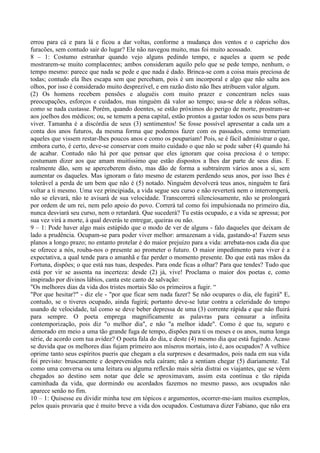 errou para cá e para lá e ficou a dar voltas, conforme a mudança dos ventos e o capricho dos
furacões, sem contudo sair do lugar? Ele não navegou muito, mas foi muito acossado.
8 – 1: Costumo estranhar quando vejo alguns pedindo tempo, e aqueles a quem se pede
mostrarem-se muito complacentes; ambos consideram aquilo pelo que se pede tempo, nenhum, o
tempo mesmo: parece que nada se pede e que nada é dado. Brinca-se com a coisa mais preciosa de
todas; contudo ela lhes escapa sem que percebam, pois é um incorporal e algo que não salta aos
olhos, por isso é considerado muito desprezível, e em razão disto não lhes atribuem valor algum.
(2) Os homens recebem pensões e aluguéis com muito prazer e concentram neles suas
preocupações, esforços e cuidados, mas ninguém dá valor ao tempo; usa-se dele a rédeas soltas,
como se nada custasse. Porém, quando doentes, se estão próximos do perigo de morte, prostram-se
aos joelhos dos médicos; ou, se temem a pena capital, estão prontos a gastar todos os seus bens para
viver. Tamanha é a discórdia de seus (3) sentimentos! Se fosse possível apresentar a cada um a
conta dos anos futuros, da mesma forma que podemos fazer com os passados, como tremeriam
aqueles que vissem restar-lhes poucos anos e como os poupariam! Pois, se é fácil administrar o que,
embora curto, é certo, deve-se conservar com muito cuidado o que não se pode saber (4) quando há
de acabar. Contudo não há por que pensar que eles ignoram que coisa preciosa é o tempo:
costumam dizer aos que amam muitíssimo que estão dispostos a lhes dar parte de seus dias. E
realmente dão, sem se aperceberem disto, mas dão de forma a subtraírem vários anos a si, sem
aumentar os daqueles. Mas ignoram o fato mesmo de estarem perdendo seus anos, por isso lhes é
tolerável a perda de um bem que não é (5) notado. Ninguém devolverá teus anos, ninguém te fará
voltar a ti mesmo. Uma vez principiada, a vida segue seu curso e não reverterá nem o interromperá,
não se elevará, não te avisará de sua velocidade. Transcorrerá silenciosamente, não se prolongará
por ordem de um rei, nem pelo apoio do povo. Correrá tal como foi impulsionada no primeiro dia,
nunca desviará seu curso, nem o retardará. Que sucederá? Tu estás ocupado, e a vida se apressa; por
sua vez virá a morte, à qual deverás te entregar, queiras ou não.
9 – 1: Pode haver algo mais estúpido que o modo de ver de alguns - falo daqueles que deixam de
lado a prudência. Ocupam-se para poder viver melhor: armazenam a vida, gastando-a! Fazem seus
planos a longo prazo; no entanto protelar é do maior prejuízo para a vida: arrebata-nos cada dia que
se oferece a nós, rouba-nos o presente ao prometer o futuro. O maior impedimento para viver é a
expectativa, a qual tende para o amanhã e faz perder o momento presente. Do que está nas mãos da
Fortuna, dispões; o que está nas tuas, despedes. Para onde ficas a olhar? Para que tendes? Tudo que
está por vir se assenta na incerteza: desde (2) já, vive! Proclama o maior dos poetas e, como
inspirado por divinos lábios, canta este canto de salvação:
"Os melhores dias da vida dos tristes mortais São os primeiros a fugir. “
"Por que hesitar?" - diz ele - "por que ficar sem nada fazer? Se não ocupares o dia, ele fugirá" E,
contudo, se o tiveres ocupado, ainda fugirá; portanto deve-se lutar contra a celeridade do tempo
usando de velocidade, tal como se deve beber depressa de uma (3) corrente rápida e que não fluirá
para sempre. O poeta emprega magnificamente as palavras para censurar a infinita
contemporização, pois diz "o melhor dia", e não "a melhor idade". Como é que tu, seguro e
demorado em meio a uma tão grande fuga de tempo, dispões para ti os meses e os anos, numa longa
série, de acordo com tua avidez? O poeta fala do dia, e deste (4) mesmo dia que está fugindo. Acaso
se duvida que os melhores dias fujam primeiro aos míseros mortais, isto é, aos ocupados? A velhice
oprime tanto seus espíritos pueris que chegam a ela surpresos e desarmados, pois nada em sua vida
foi previsto: bruscamente e desprevenidos nela caíram; não a sentiam chegar (5) diariamente. Tal
como uma conversa ou uma leitura ou alguma reflexão mais séria distrai os viajantes, que se vêem
chegados ao destino sem notar que dele se aproximavam, assim esta contínua e tão rápida
caminhada da vida, que dormindo ou acordados fazemos no mesmo passo, aos ocupados não
aparece senão no fim.
10 – 1: Quisesse eu dividir minha tese em tópicos e argumentos, ocorrer-me-iam muitos exemplos,
pelos quais provaria que é muito breve a vida dos ocupados. Costumava dizer Fabiano, que não era
 